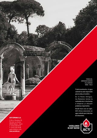 Tradicionalmente, el agua
caliente ha sido importante
para la vida y el confort...
E n l a R o m a A n t i g u a ,
los Romanos tenían la
costumbre de ir a las termas
a relajarse y a discutir
problemas importantes.
Desde hace casi un siglo,
ACV ofrece soluciones en
agua caliente para todo tipo
de situaciones.
TERMAS DEL
EMPERADOR ADRIANO
VILLA ADRIANA
ROMA – ITALIA
ACV ESPANA s.a.
C/De La Teixidora 76
Pol. Ind. Les Hortes
08302 Mataro - Spain
T +34 93 759 54 51
F +34 93 759 34 98
spain.info@acv.com
www.acvinfo.es
 