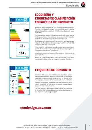 1
w
L
A
B
C
D
E
F
G
2015 812/2013
A
Smart 160 Green
38
161
A+++
A++
A+
A
B
C
D
E
F
G
A+++
A++
A+
A
B
C
D
E
F
G
+
+
+
+
2015 811/2013
A
A+
A
B
Prestige 24 Excellence
X
X
XL
XL
ecodesign.acv.com
ETIQUETAS DE CONJUNTO
Al contrario de lo que ocurre con las etiquetas de producto, que son
obligación del fabricante y deben ser suministradas con el producto,
las etiquetas de conjunto deben generarse en función de los
elementos que se asocien de forma combinada en una instalación.
Podemos encontrarnos, por ejemplo, con una combinación de una
caldera mixta doble servicio con un termostato modulante y una
instalación solar con acumulación.
Con el fin de facilitar al instalador la generación de estas etiquetas
de conjunto, ACV ha desarrollado una herramienta interactiva on-
line, disponible en ecodesign.acv.com
A partir del 26 de Septiembre de 2015 solo los productos acordes a la
Directiva Europea de Ecodiseño podrán lanzarse al mercado (de
aplicación para calderas de hasta 400 kW y acumuladores de hasta
2.000 litros).
Esto implicará que la mayoría de calderas del mercado que no sean de
condensación no podrán ser vendidas (conviviendo hasta finalizar los
stocks de los almacenes con productos no acordes a ErP).
Simultáneamente, asistiremos a la introducción de etiquetas para
indicar la clasificación energética de los acumuladores de hasta 500
litros y las calderas de hasta 70 kW.
Estas etiquetas, habituales en otros productos de consumo, deben
permitir al consumidor comparar fácilmente la eficiencia energética de
los productos relacionados con la energía.
Usted puede encontrar toda esta información en el interior de la
presente tarifa.
A partir del 26 de Septiembre de 2015, las etiquetas de clasificación
energética se entregarán con los diferentes productos afectados.
ECODISEÑO Y
ETIQUETAS DE CLASIFICACIÓN
ENERGÉTICA DE PRODUCTO
Ecodiseño
Encuentre las últimas características técnicas de nuestros aparatos en www.acv.com
Tarifa 2015-2016- Precio en Euros, sin IVA. Sujeto a cambios y errores de imprenta.
Los esquemas, las fotos y las dimensiones son dados a título indicativo y no tienen ningún valor contractual.
 