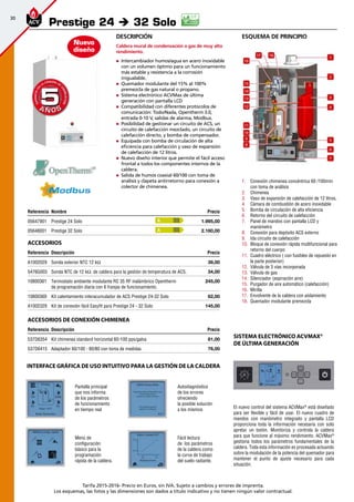 30
Tarifa 2015-2016- Precio en Euros, sin IVA. Sujeto a cambios y errores de imprenta.
Los esquemas, las fotos y las dimensiones son dados a título indicativo y no tienen ningún valor contractual.
Referencia Nombre Precio
05647901 Prestige 24 Solo 1.995,00 
05648001 Prestige 32 Solo 2.160,00 
Accesorios
Referencia Descripción Precio
A1002029 Sonda exterior NTC 12 kΩ 39,00 
5476G003 Sonda NTC de 12 kΩ. de caldera para la gestión de temperatura de ACS. 34,00 
10800361 Termostato ambiente modulante RC 35 RF inalámbrico Opentherm
de programación diaria con 6 franjas de funcionamiento.
245,00
10800369 Kit calentamiento interacumulador de ACS Prestige 24-32 Solo 62,00 
A1002329 Kit de conexión fácil Easyfit para Prestige 24 - 32 Solo 145,00 
Prestige 24 è 32 Solo
A Ñ O SA Ñ O S
GARANTÍAEN
LA CÁMARA DE
COMBUSTIÓN
GARANTÍAEN
LA CÁMARA DE
COMBUSTIÓN
55
Nuevo
diseño
A
A
Accesorios de conexión chimenea
Referencia Descripción Precio
537D6354 Kit chimenea standard horizontal 60-100 pps/galva 81,00 
537D6415 Adaptador 60/100 - 80/80 con toma de medidas 76,00 
esquema de principio
1.	 Conexión chimenea concéntrica 60 /100mm
con toma de análisis
2.	 Chimenea
3.	 Vaso de expansión de calefacción de 12 litros.
4.	 Cámara de combustión de acero inoxidable
5.	 Bomba de circulación de alta eficiencia
6.	 Retorno del circuito de calefacción
7.	 Panel de mandos con pantalla LCD y
manómetro
8.	 Conexión para depósito ACS externo
9.	 Ida circuito de calefacción
10.	 Bloque de conexión rápida multifuncional para
retorno del cuerpo
11.	 Cuadro eléctrico ( con fusibles de repuesto en
la parte posterior)
12.	 Válvula de 3 vías incorporada
13.	 Válvula de gas
14.	 Silenciador (aspiración aire)
15.	 Purgador de aire automático (calefacción)
16.	 Mirilla
17.	 Envolvente de la caldera con aislamiento
18.	 Quemador modulante premezcla
1
2
3
4
5
6
7
8
9
10
11
12
13
14
15
16
17 18
Descripción
Caldera mural de condensación a gas de muy alto
rendimiento.
„„ Intercambiador humos/agua en acero inoxidable
con un volumen óptimo para un funcionamiento
más estable y resistencia a la corrosión
inigualable.
„„ Quemador modulante del 15% al 100%
premezcla de gas natural o propano.
„„ Sistema electrónico ACVMax de última
generación con pantalla LCD
„„ Compatibilidad con diferentes protocolos de
comunicación: Todo/Nada, Opentherm 3.0,
entrada 0-10 V, salidas de alarma, Modbus.
„„ Posibilidad de gestionar un circuito de ACS, un
circuito de calefacción mezclado, un circuito de
calefacción directo, y bomba de compensador.
„„ Equipada con bomba de circulación de alta
eficiencia para calefacción y vaso de expansión
de calefacción de 12 litros.
„„ Nuevo diseño interior que permite el fácil acceso
frontal a todos los componentes internos de la
caldera.
„„ Salida de humos coaxial 60/100 con toma de
análisis y clapeta antirretorno para conexión a
colector de chimenea.
El nuevo control del sistema ACVMax®
está diseñado
para ser flexible y fácil de usar. El nuevo cuadro de
mandos con manómetro integrado y pantalla LCD
proporciona toda la información necesaria con solo
apretar un botón. Monitoriza y controla la caldera
para que funcione al máximo rendimiento. ACVMax®
gestiona todos los parámetros fundamentales de la
caldera. Toda esta información es procesada actuando
sobre la modulación de la potencia del quemador para
mantener el punto de ajuste necesario para cada
situación.
Pantalla principal
que nos informa
de los parámetros
de funcionamiento
en tiempo real
Autodiagnóstico
de los errores
ofreciendo
la posible solución
a los mismos
Menú de
configuración
básico para la
programación
rápida de la caldera.
Fácil lectura
de los parámetros
de la caldera como
la curva de trabajo
del suelo radiante.
Sistema electrónico ACVMax®
de última generación
INTERFACE GRÁFICA DE USO INTUITIVO PARA LA GESTIÓN DE LA CALDERA
 