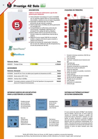 32
Tarifa 2015-2016- Precio en Euros, sin IVA. Sujeto a cambios y errores de imprenta.
Los esquemas, las fotos y las dimensiones son dados a título indicativo y no tienen ningún valor contractual.
Descripción
Calderas murales de condensación a gas de alta
potencia para calefacción
„„ Intercambiador humos/agua en acero inoxidable
con un volumen óptimo para un funcionamiento
más estable y resistencia a la corrosión inigualable.
„„ Quemador modulante del 15% al 100%
premezcla de gas natural o propano.
„„ Sistema electrónico ACVMax de última generación
con pantalla LCD
„„ Compatibilidad con diferentes protocolos de
comunicación: Todo/Nada, Opentherm 3.0,
entrada 0-10 V, salidas de alarma, Modbus.
„„ Nuevo diseño interno que permite el acceso
frontal a todos los componentes internos de la
caldera.
„„ Salida de humos coaxial 100/150 con toma de
análisis y clapeta antirretorno para conexión a
colector de chimenea.
„„ Gestión de bomba de compensador hidráulico,
dos circuitos de calefacción de alta tempearatura y
circuito de producción de ACS.
Referencia Nombre Precio
05650201 Prestige 42 Solo 2.795,00
Accesorios
Referencia Descripción Precio
5476G003 Sonda NTC de 12 kΩ. de caldera para la gestión de temperatura de ACS. 34,00 
A1002029 Sonda exterior NTC 12 kΩ 39,00
10800354 Interface Clip-in ACVMax. 76,00 
10800359 Termostato ambiente modulante RC 35 de hilo Opentherm de programación
diaria con 6 franjas de funcionamiento.
165,00
A Ñ O SA Ñ O S
GARANTÍAEN
LA CÁMARA DE
COMBUSTIÓN
GARANTÍAEN
LA CÁMARA DE
COMBUSTIÓN
55
esquema de principio
1.	 Conexión chimenea concéntrica 100/150 con
toma de análisis.
2.	 Tubo Chimenea
3.	 Quemador modulante de pre-mezcla de aire/
gas
4.	 Presostato gas
5.	 Tubo de entrada de aire
6.	 Recipiente recuperador de condensados
7.	 Retorno del circuito de calefacción
8.	 Válvula de seguridad
9.	 Cuadro de mandos con pantalla y manómetro
10.	 Sensor de presión
11.	 Cuadro eléctrico
12.	 Cuerpo de calefacción de acero inoxidable
13.	 Ida del circuito de calefacción
14.	 Purgador de aire automático
15.	 Visor de llama
16.	 Envolvente con aislamiento
17.	 Válvula de gas
Prestige 42 Solo
A
El nuevo control del sistema ACVMax®
está diseñado
para ser flexible y fácil de usar. El nuevo cuadro de
mandos con manómetro integrado y pantalla LCD
proporciona toda la información necesaria con solo
apretar un botón. Monitoriza y controla la caldera
para que funcione al máximo rendimiento. ACVMax®
gestiona todos los parámetros fundamentales de la
caldera. Toda esta información es procesada actuando
sobre la modulación de la potencia del quemador para
mantener el punto de ajuste necesario para cada
situación.
Pantalla principal
que nos informa
de los parámetros
de funcionamiento
en tiempo real
Autodiagnóstico
de los errores
ofreciendo
la posible solución
a los mismos
Menú de
configuración
básico para la
programación
rápida de la caldera.
Fácil lectura
de los parámetros
de la caldera como
la curva de trabajo
del suelo radiante.
Sistema electrónico ACVMax®
de última generación
INTERFACE GRÁFICA DE USO INTUITIVO
PARA LA GESTIÓN DE LA CALDERA
2
4
6
7
14
13
12
11
1716
15
10
9
8
1
3
5
 