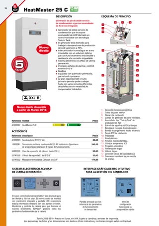 36
Tarifa 2015-2016- Precio en Euros, sin IVA. Sujeto a cambios y errores de imprenta.
Los esquemas, las fotos y las dimensiones son dados a título indicativo y no tienen ningún valor contractual.
Referencia Nombre Precio
A1002007 HeatMaster 25 C  
Accesorios
Referencia Descripción Precio
A1002029 Sonda exterior NTC 12 kΩ 39,00
10800361 Termostato ambiente modulante RC 35 RF inalámbrico Opentherm
de programación diaria con 6 franjas de funcionamiento.
245,00
55301300 Vaso de expansión 5 L. (Acum. hasta 150 L.) 53,00
557A1500 Válvula de seguridad 7 bar Ø 3/4” 20,00
557A1032 Mezclador termostático Compact Mix 3/4” 471,00
HeatMaster 25 C
A B
A Ñ O SA Ñ O S
GARANTÍA
E
N
EL CUERPO
D
E
CALDERA
GARANTÍA
E
N
EL CUERPO
D
E
CALDERA
55
Nuevo
diseño
Descripción
Generador de pie de doble servicio
de condensación a gas con acumulador
de ACS inox integrado
„„ Generador de doble servicio de
condensación que incorpora
acumulador de ACS fabricado en
Acero Inoxidable con tecnología
Tank in Tank.
„„ El generador está diseñado para
trabajar a temperaturas de producción
de ACS superiores a 70ºC.
„„ Intercambiador humos/agua en acero
inoxidable con un volumen óptimo
para un funcionamiento más estable y
resistencia a la corrosión inigualable.
„„ Sistema electrónico ACVMax de última
generación.
„„ Incorpora señales de alarma y control
externo 0-10 V
„„ Modbus
„„ Equipada con quemador premezcla,
gas natural o propano.
„„ La gran capacidad del circuito
primario permite poder trabajar
hasta con varios circuitos diferentes
de calefacción sin necesidad de
compensador hidráulico.
El nuevo control del sistema ACVMax®
está diseñado para
ser flexible y fácil de usar. El nuevo cuadro de mandos
con manómetro integrado y pantalla LCD proporciona
toda la información necesaria con solo apretar un botón.
Monitoriza y controla la caldera para que funcione al
máximo rendimiento. ACVMax®
gestiona todos los
parámetros fundamentales de la caldera.
Sistema electrónico ACVMax®
de última generación
Pantalla principal que nos
informa de los parámetros
de funcionamiento
en tiempo real
Menú de
configuración
básico para su
programación rápida
INTERFACE GRÁFICA DE USO INTUITIVO
PARA LA GESTIÓN DEL GENERADOR
1
2
3
5
7
4
6
8
10
11
12
13
13
14
15
16 18
19
17
9
1.	 Conexión chimenea concéntrica
2.	 Salida de gases interior
3.	 Cámara de combusión
4.	 Cuerpo del generador de acero inoxidabe.
5.	 Acumulador tipo “Tank in Tank” de
producción de ACS
6.	 Entrada de agua fría (AFCH) al tanque
7.	 Bandeja de recogida de condensados
8.	 Bomba de carga interna de alta eficiencia
9.	 Sonda NTC de calefacción
10.	 Presostato
11.	 Panel eléctrico
12.	 Panel de mandos ACVMax.
13.	 Vaina de temperatura ACS
14.	 Purgador automático
15.	 Alimentación de gas
16.	 Válvula de gas.
17.	 Conexión válvula de seguridad ACS
18.	 Quemador modulante de pre-mezcla
de aire/gas
esquema de principio
Nuevo diseño disponible
a partir de Marzo 2016
XXL B
 