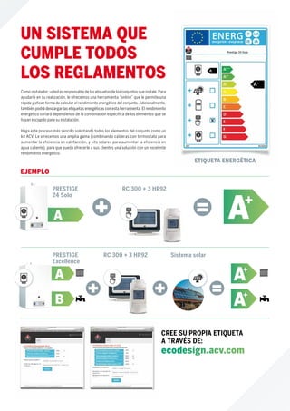 PRESTIGE
24 Solo
A A+
RC 300 + 3 HR92
EJEMPLO
PRESTIGE
Excellence
B
A
RC 300 + 3 HR92 Sistema solar
Como instalador, usted es responsable de las etiquetas de los conjuntos que instale. Para
ayudarle en su realización, le ofrecemos una herramienta “online” que le permite una
rápida y eﬁcaz forma de calcular el rendimiento energético del conjunto. Adicionalmente,
también podrá descargar las etiquetas energéticas con esta herramienta. El rendimiento
energético variará dependiendo de la combinación especíﬁca de los elementos que se
hayan escogido para su instalación.
Haga este proceso más sencillo solicitando todos los elementos del conjunto como un
kit ACV. Le ofrecemos una amplia gama (combinando calderas con termostato para
aumentar la eficiencia en calefacción, y kits solares para aumentar la eficiencia en
agua caliente), para que pueda ofrecerle a sus clientes una solución con un excelente
rendimiento energético.
CREE SU PROPIA ETIQUETA
A TRAVÉS DE:
ecodesign.acv.com
UN SISTEMA QUE
CUMPLE TODOS
LOS REGLAMENTOS
A+
A+
ETIQUETA ENERGÉTICA
 