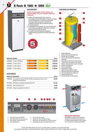 40
Tarifa 2015-2016- Precio en Euros, sin IVA. Sujeto a cambios y errores de imprenta.
Los esquemas, las fotos y las dimensiones son dados a título indicativo y no tienen ningún valor contractual.
esquema de principio
1.	 Salida calefacción
2.	 Bomba electrónica de calefacción
3.	 Entrada agua fría sanitaria
4.	 50 mm. de aislamiento de poliuretano
expandido
5.	 Presostato de seguridad de falta de agua
6.	 Tanque de primario de acero al carbono
7.	 TAnque interno de ACS de acero inoxidable
8.	 Retorno de calefacción
9.	 Vaina de inoxidable
10.	 Recirculación de ACS
11.	 Salida de agua caliente sanitaria
12.	 Válvula de seguridad de calefacción
13.	 Vaso de expansión de calefacción
14.	 Resistencias eléctricas
15.	 Grifo de vaciado circuito primario
Descripción
Caldera de pie de doble servicio eléctrica, con
interacumulador ACS inox integrado y bomba de
calefacción.
„„ Caldera de doble servicio que incorpora
acumulador de ACS fabricado en Acero Inoxidable
con tecnología Tank in Tank de acumulador
auto-basculante que genera el efecto de
autodesincrustación de la cal disminuyendo
el mantenimiento.
„„ Completamente equipada con vaso de expansión
y válvula de seguridad de calefacción, y bomba
de circulación de alta eficiencia.
„„ La caldera está diseñada para trabajar a
temperaturas de producción de ACS superiores
a 70ºC.
Referencia Nombre Precio
A1002085 E-Tech S 160 Mono 3.620,00 
A1002084 E-Tech S 160 Tri 3.620,00 
A1002086 E-Tech S 240 Tri 3.865,00 
A1002087 E-Tech S 380 Tri 4.765,00 
Accesorios
Referencia Descripción Precio
10800358 Termostato de ambiente RC 30. On/Off, de programación diaria con 6
franjas de funcionamiento
105,00
557A1032 Mezclador termostático Compact Mix Ø 3/4” 471,00
55301300 Vaso de expansión 5 L. 53,00
557A1500 Válvula de seguridad 7 bar Ø 3/4” 20,00
E-Tech S 160 è 380
A Ñ O SA Ñ O S
GARANTÍA
E
N
EL CUERPO
D
E
CALDERA
GARANTÍA
E
N
EL CUERPO
D
E
CALDERA
55
Conexiones hidráulicas
Posibilidad de realizar las conexiones de
calefacción en tres direcciones distintas:
La caldera puede instalarse contra la pared
o en una esquina sin prever espacio libre.
1.	 Interruptor general ON/OFF
2.	 Interruptor selección de potencia
3.	 Conmutador verano/invierno
4.	 Termohidrómetro
8 4 5 7 6 1 2 3
5.	 Termostato de mando
6.	 Testigo luminoso de falta de agua
7.	 Termostato de seguridad con rearme manual
8.	 Predisposición para centralita Control Unit
8
9
5
2
10
1
11
3
4
6
7
D
D
D
D
E
E
E
E
 