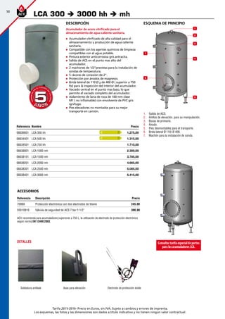 50
Tarifa 2015-2016- Precio en Euros, sin IVA. Sujeto a cambios y errores de imprenta.
Los esquemas, las fotos y las dimensiones son dados a título indicativo y no tienen ningún valor contractual.
esquema de principio
1
2
3
4
5
6
7
1.	 Salida de ACS.
2.	 Anillos de elevación, para su manipulación.
3.	 Bocas de primario.
4.	 Ánodo.
5.	 Pies desmontables para el transporte.
6.	 Brida lateral Ø 110/ Ø 400.
7.	 Machón para la instalación de sonda.
Descripción
Acumulador de acero vitrificado para el
almacenamiento de agua caliente sanitaria.
„„ Acumulador vitrificado de alta calidad para el
almacenamiento y producción de agua caliente
sanitaria.
„„ Compatible con los agentes químicos de limpieza
compatibles con el agua potable.
„„ Pintura exterior anticorrosiva gris antracita.
„„ Salida de ACS en el punto mas alto del
acumulador.
„„ 2 machones de 1/2”previstas para la instalación de
sondas de temperatura.
„„ 5 rácores de conexión de 2”.
„„ Protección por ánodos de magnesio.
„„ Brida lateral de 110 Ø y de 400 Ø ( superior a 750
lts) para la inspección del interior del acumulador.
„„ Vaciado central en el punto mas bajo, lo que
permite el vaciado completo del acumulador.
„„ Aislamiento de lana de roca de 100 mm clase
M1 ( no inflamable) con envolvente de PVC gris
ignífugo.
„„ Pies elevadores no montados para su mejor
transporte en camión.
Referencia Nombre Precio
06636601 LCA 300 hh 1,275,00 
06634401 LCA 500 hh 1.315,00 
06634501 LCA 750 hh 1.710,00 
06638001 LCA 1000 mh 2.300,00 
06638101 LCA 1500 mh 3.785,00 
06638201 LCA 2000 mh 4.665,00 
06638301 LCA 2500 mh 5.085,00 
06638401 LCA 3000 mh 5.415,00 
LCA 300 è 3000 hh è mh
A Ñ O SA Ñ O S
GARANTÍA
E
N
EL CUERPO
D
E
CALDERA
GARANTÍA
E
N
EL CUERPO
D
E
CALDERA
55
Consultartarifaespecialdeportes
paralosacumuladoresLCA.
Electrodo de protección doble
DETALLES
Soldadura antileak Asas para elevación
ACV recomienda para acumuladores superiores a 750 L. la utilización de electrodo de protección electrónico
según norma EN 12499:2003.
accesorios
Referencia Descripción Precio
70069 Protección electrónica con dos electrodos de titanio 245,00
55510910 Válvula de seguridad de ACS 7 bar 1 1/2” 300,00
C
C
 