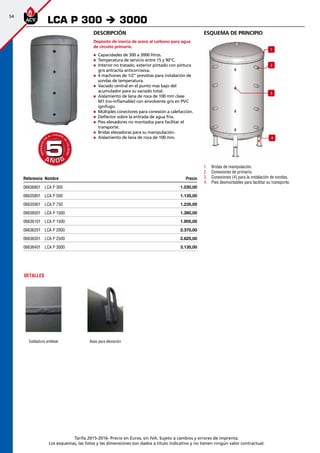 54
Tarifa 2015-2016- Precio en Euros, sin IVA. Sujeto a cambios y errores de imprenta.
Los esquemas, las fotos y las dimensiones son dados a título indicativo y no tienen ningún valor contractual.
esquema de principio
1
2
3
4
1.	 Bridas de manipulación.
2.	 Conexiones de primario.
3.	 Conexiones (4) para la instalación de sondas.
4.	 Pies desmontables para facilitar su transporte.
Descripción
Depósito de inercia de acero al carbono para agua
de circuito primario.
„„ Capacidades de 300 a 3000 litros.
„„ Temperatura de servicio entre 15 y 90°C.
„„ Interior no tratado, exterior pintado con pintura
gris antracita anticorrosiva.
„„ 4 machones de 1/2” previstas para instalación de
sondas de temperatura.
„„ Vaciado central en el punto mas bajo del
acumulador para su vaciado total.
„„ Aislamiento de lana de roca de 100 mm clase
M1 (no-inflamable) con envolvente gris en PVC
ignífugo.
„„ Múltiples conectores para conexión a calefacción.
„„ Deflector sobre la entrada de agua fría.
„„ Pies elevadores no montados para facilitar el
transporte.
„„ Bridas elevadoras para su manipulación.
„„ Aislamiento de lana de roca de 100 mm.
LCA P 300 è 3000
A Ñ O SA Ñ O S
GARANTÍA
E
N
EL CUERPO
D
E
CALDERA
GARANTÍA
E
N
EL CUERPO
D
E
CALDERA
55
DETALLES
Soldadura antileak Asas para elevación
Referencia Nombre Precio
06636801 LCA P 300 1.030,00 
06635801 LCA P 500 1.135,00 
06635901 LCA P 750 1.235,00 
06636001 LCA P 1000 1.380,00 
06636101 LCA P 1500 1.905,00 
06636201 LCA P 2000 2.370,00 
06636301 LCA P 2500 2.825,00 
06636401 LCA P 3000 3.135,00 
 