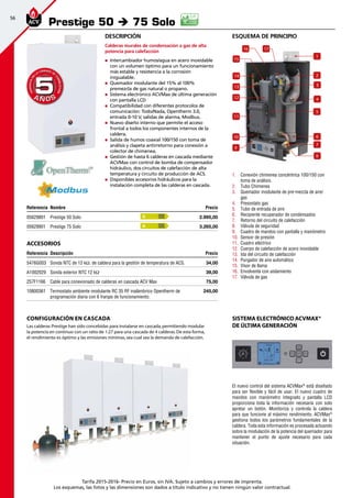 56
Tarifa 2015-2016- Precio en Euros, sin IVA. Sujeto a cambios y errores de imprenta.
Los esquemas, las fotos y las dimensiones son dados a título indicativo y no tienen ningún valor contractual.
A Ñ O SA Ñ O S
GARANTÍAEN
LA CÁMARA DE
COMBUSTIÓN
GARANTÍAEN
LA CÁMARA DE
COMBUSTIÓN
55
esquema de principio
1.	 Conexión chimenea concéntrica 100/150 con
toma de análisis.
2.	 Tubo Chimenea
3.	 Quemador modulante de pre-mezcla de aire/
gas
4.	 Presostato gas
5.	 Tubo de entrada de aire
6.	 Recipiente recuperador de condensados
7.	 Retorno del circuito de calefacción
8.	 Válvula de seguridad
9.	 Cuadro de mandos con pantalla y manómetro
10.	 Sensor de presión
11.	 Cuadro eléctrico
12.	 Cuerpo de calefacción de acero inoxidable
13.	 Ida del circuito de calefacción
14.	 Purgador de aire automático
15.	 Visor de llama
16.	 Envolvente con aislamiento
17.	 Válvula de gas
Prestige 50 è 75 Solo
Referencia Nombre Precio
05629801 Prestige 50 Solo 2.995,00
05629901 Prestige 75 Solo 3.265,00
Accesorios
Referencia Descripción Precio
5476G003 Sonda NTC de 12 kΩ. de caldera para la gestión de temperatura de ACS. 34,00 
A1002029 Sonda exterior NTC 12 kΩ 39,00
257F1166 Cable para conexionado de calderas en cascada ACV Max 75,00 
10800361 Termostato ambiente modulante RC 35 RF inalámbrico Opentherm de
programación diaria con 6 franjas de funcionamiento.
245,00
A
A
Configuración en cascada
Las calderas Prestige han sido concebidas para instalarse en cascada,permitiendo modular
la potencia en continuo con un ratio de 1:27 para una cascada de 4 calderas.De esta forma,
el rendimiento es óptimo y las emisiones mínimas,sea cual sea la demanda de calefacción.
El nuevo control del sistema ACVMax®
está diseñado
para ser flexible y fácil de usar. El nuevo cuadro de
mandos con manómetro integrado y pantalla LCD
proporciona toda la información necesaria con solo
apretar un botón. Monitoriza y controla la caldera
para que funcione al máximo rendimiento. ACVMax®
gestiona todos los parámetros fundamentales de la
caldera. Toda esta información es procesada actuando
sobre la modulación de la potencia del quemador para
mantener el punto de ajuste necesario para cada
situación.
Sistema electrónico ACVMax®
de última generación
2
4
6
7
14
13
12
11
1716
15
10
9
8
1
3
5
Descripción
Calderas murales de condensación a gas de alta
potencia para calefacción
„„ Intercambiador humos/agua en acero inoxidable
con un volumen óptimo para un funcionamiento
más estable y resistencia a la corrosión
inigualable.
„„ Quemador modulante del 15% al 100%
premezcla de gas natural o propano.
„„ Sistema electrónico ACVMax de última generación
con pantalla LCD
„„ Compatibilidad con diferentes protocolos de
comunicación: Todo/Nada, Opentherm 3.0,
entrada 0-10 V, salidas de alarma, Modbus.
„„ Nuevo diseño interno que permite el acceso
frontal a todos los componentes internos de la
caldera.
„„ Salida de humos coaxial 100/150 con toma de
análisis y clapeta antirretorno para conexión a
colector de chimenea.
„„ Gestión de hasta 6 calderas en cascada mediante
ACVMax con control de bomba de compensador
hidráulico, dos circuitos de calefacción de alta
temperatura y circuito de producción de ACS.
„„ Disponibles accesorios hidráulicos para la
instalación completa de las calderas en cascada.
 