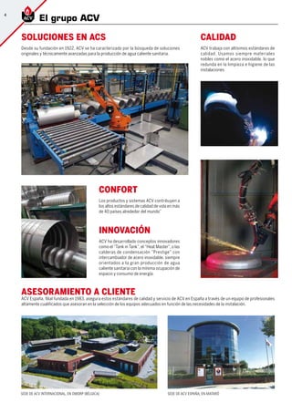SEDE DE ACV INTERNACIONAL, EN DWORP (BÉLGICA) SEDE DE ACV ESPAÑA, EN MATARÓ
Soluciones en ACS
Desde su fundación en 1922, ACV se ha caracterizado por la búsqueda de soluciones
originales y técnicamente avanzadas para la producción de agua caliente sanitaria.
Calidad
ACV trabaja con altísimos estándares de
calidad. Usamos siempre materiales
nobles como el acero inoxidable, lo que
redunda en la limpieza e higiene de las
instalaciones
Confort
Los productos y sistemas ACV contribuyen a
los altos estándares de calidad de vida en más
de 40 países alrededor del mundo”
ASESORAMIENTO A CLIENTE	
ACV España, filial fundada en 1983, asegura estos estándares de calidad y servicio de ACV en España a través de un equipo de profesionales
altamente cualificados que asesoran en la selección de los equipos adecuados en función de las necesidades de la instalación.
Innovación
ACV ha desarrollado conceptos innovadores
como el “Tank in Tank”, el “Heat Master”, o las
calderas de condensación ”Prestige” con
intercambiador de acero inoxidable, siempre
orientados a la gran producción de agua
caliente sanitaria con la mínima ocupación de
espacio y consumo de energía.
4
El grupo ACV
 