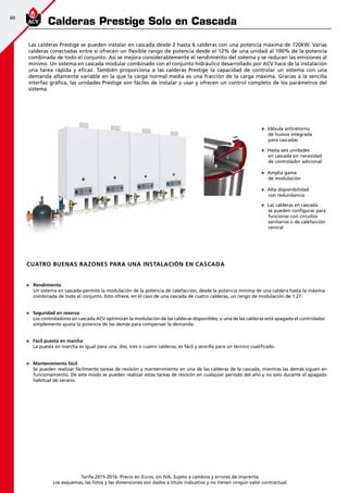 60
Tarifa 2015-2016- Precio en Euros, sin IVA. Sujeto a cambios y errores de imprenta.
Los esquemas, las fotos y las dimensiones son dados a título indicativo y no tienen ningún valor contractual.
Calderas Prestige Solo en Cascada
Las calderas Prestige se pueden instalar en cascada desde 2 hasta 6 calderas con una potencia máxima de 720kW. Varias
calderas conectadas entre sí ofrecen un flexible rango de potencia desde el 12% de una unidad al 100% de la potencia
combinada de todo el conjunto. Así se mejora considerablemente el rendimiento del sistema y se reducen las emisiones al
mínimo. Un sistema en cascada modular combinado con el conjunto hidráulico desarrollado por ACV hace de la instalación
una tarea rápida y eficaz. También proporciona a las calderas Prestige la capacidad de controlar un sistema con una
demanda altamente variable en la que la carga normal media es una fracción de la carga máxima. Gracias a la sencilla
interfaz gráfica, las unidades Prestige son fáciles de instalar y usar y ofrecen un control completo de los parámetros del
sistema.
n	 Válvula antiretorno
de humos integrada
para cascadas
n	 Hasta seis unidades
en cascada sin necesidad
de controlador adicional
n	 Amplia gama
de modulación
n	 Alta disponibilidad
con redundancia
n	 Las calderas en cascada
se pueden configurar para
funcionar con circuitos
sanitarios o de calefacción
central
Cuatro buenas razones para una instalación en cascada
n	 Rendimiento
	 Un sistema en cascada permite la modulación de la potencia de calefacción, desde la potencia mínima de una caldera hasta la máxima
combinada de todo el conjunto. Esto ofrece, en el caso de una cascada de cuatro calderas, un rango de modulación de 1:27.
n	 Seguridad en reserva
	 Los controladores en cascada ACV optimizan la modulación de las calderas disponibles; si una de las calderas está apagada el controlador
simplemente ajusta la potencia de las demás para compensar la demanda.
n	 Fácil puesta en marcha
	 La puesta en marcha es igual para una, dos, tres o cuatro calderas, es fácil y sencilla para un técnico cualificado.
n	 Mantenimiento fácil
	 Se pueden realizar fácilmente tareas de revisión y mantenimiento en una de las calderas de la cascada, mientras las demás siguen en
funcionamiento. De este modo se pueden realizar estas tareas de revisión en cualquier periodo del año y no solo durante el apagado
habitual de verano.
 