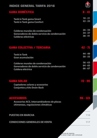 5
Encuentre las últimas características técnicas de nuestros aparatos en www.acv.com
Tarifa 2015-2016- Precio en Euros, sin IVA. Sujeto a cambios y errores de imprenta.
Los esquemas, las fotos y las dimensiones son dados a título indicativo y no tienen ningún valor contractual.
GAMA DOMÉSTICA
Tank in Tank gama Smart
Tank in Tank gama Comfort
Calderas murales de condensación
Generadores de doble servicio de condensación
Calderas eléctricas
8 - 41
10 - 21
22 - 25
26 - 33
34 - 37
38 - 41
GAMA COLECTIVA / TERCIARIA
Tank in Tank
Gran acumulación
Calderas murales de condensación
Generadores de doble servicio de condensación
Caldera eléctrica
42 - 71
44 - 49
50 - 55
56 - 63
64 - 65
66 - 67
GAMA SOLAR
Captadores solares y accesorios
Conjuntos y kits Drain-Back
72 - 95
ACCESORIOS
Accesorios ACS, intercambiadores de placas
chimeneas, regulaciones climáticas
96 - 115
PUESTAS EN MARCHA 116
CONDICIONES GENERALES DE VENTA 117
INDICE GENERAL TARIFA 2016
 