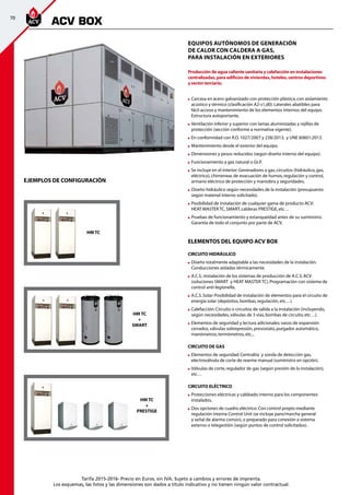 70
Tarifa 2015-2016- Precio en Euros, sin IVA. Sujeto a cambios y errores de imprenta.
Los esquemas, las fotos y las dimensiones son dados a título indicativo y no tienen ningún valor contractual.
Equipos autónomos de generación
de calor con caldera a gas,
para instalación en exteriores
Producción de agua caliente sanitaria y calefacción en instalaciones
centralizadas, para edificios de viviendas, hoteles, centros deportivos 	
y sector terciario.
	Carcasa en acero galvanizado con protección plástica,con aislamiento
acústico y térmico (clasificación A2-s1,d0).Laterales abatibles para
fácil acceso y mantenimiento de los elementos internos del equipo.
Estructura autoportante.
	Ventilación inferior y superior con lamas aluminizadas y rejillas de
protección (sección conforme a normativa vigente).
	En conformidad con R.D.1027/2007 y 238/2013, y UNE 60601:2013.
	Mantenimiento desde el exterior del equipo.
	Dimensiones y pesos reducidos (según diseño interno del equipo).
	Funcionamiento a gas natural o GLP.
	Se incluye en el interior:Generadores a gas,circuitos (hidráulico,gas,
eléctrico),chimeneas de evacuación de humos,regulación y control,
armario eléctrico de protección y maniobra y seguridades.
	Diseño hidráulico según necesidades de la instalación (presupuesto
según material interno solicitado).
	Posibilidad de instalación de cualquier gama de producto ACV:		
HEAT MASTER TC,SMART,calderas PRESTIGE,etc…
	Pruebas de funcionamiento y estanqueidad antes de su suministro.
Garantía de todo el conjunto por parte de ACV.
ELEMENTOS DEL EQUIPO ACV BOX
CIRCUITO HIDRÁULICO
	Diseño totalmente adaptable a las necesidades de la instalación.	
Conducciones aisladas térmicamente.
	A.C.S.:Instalación de los sistemas de producción de A.C.S.ACV
(soluciones SMART	 y HEAT MASTER TC).Programación con sistema de
control anti-legionella.
	A.C.S.Solar:Posibilidad de instalación de elementos para el circuito de
energía solar (depósitos,bombas,regulación,etc…).
	Calefacción:Circuito o circuitos de salida a la instalación (incluyendo,
según necesidades,válvulas de 3 vías,bombas de circuito,etc…).
	Elementos de seguridad y lectura adicionales:vasos de expansión
cerrados,válvulas sobrepresión,presostato,purgador automático,
manómetros,termómetros,etc...
CIRCUITO DE GAS
	Elementos de seguridad:Centralita y sonda de detección gas,
electroválvula de corte de rearme manual (suministro en opción).
	Válvulas de corte,regulador de gas (según presión de la instalación),
etc…
CIRCUITO ELÉCTRICO
	Protecciones eléctricas y cableado interno para los componentes
instalados.
	Dos opciones de cuadro eléctrico:Con control propio mediante
regulación interna Control Unit (se incluye paro/marcha general
y señal de alarma común),o preparado para conexión a sistema
externo o telegestión (según puntos de control solicitados).
HM TC
+
SMART
HM TC
+
PRESTIGE
EJEMPLOS DE CONFIGURACIÓN
HM TC
ACV BOX
 