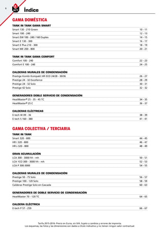 6
Tarifa 2015-2016- Precio en Euros, sin IVA. Sujeto a cambios y errores de imprenta.
Los esquemas, las fotos y las dimensiones son dados a título indicativo y no tienen ningún valor contractual.
Índice
GAMA DOMÉSTICA
TANK IN TANK GAMA SMART
Smart 130 - 210 Green 10 - 11
Smart 100 - 240 12 - 13
Smart EW 100 - 240 / 160 Duplex 14 - 15
Smart E 130 - 300 16 - 17
Smart E Plus 210 - 300 18 - 19
Smart ME 200 - 800 20 - 21
TANK IN TANK GAMA COMFORT
Comfort 100 - 240 22 - 23
Comfort E 100 - 240 24 - 25
CALDERAS MURALES DE CONDENSACIÓN
Prestige Kombi Kompakt HR ECO 24/28 - 30/36 26 - 27
Prestige 24 - 32 Excellence 28 - 29
Prestige 24 - 32 Solo 30 - 31
Prestige 42 Solo 32 - 32
GENERADORES DOBLE SERVICIO DE CONDENSACIÓN
HeatMaster® 25 - 35 - 45 TC 34 - 35
HeatMaster® 25 C 36 - 37
CALDERAS ELÉCTRICAS
E-tech W 09 - 36 38 - 39
E-tech S 160 - 380 41 - 41
GAMA COLECTIVA / TERCIARIA
TANK IN TANK
Smart 320 - 600 44 - 45
HR i 320 - 800 46 - 47
HR s 320 - 800 48 - 49
GRAN ACUMULACIÓN
LCA 300 - 3000 hh - mh 50 - 51
LCA 1CO 300 - 3000 hh - mh 52 - 53
LCA P 300-3000 54 - 55
CALDERAS MURALES DE CONDENSACIÓN
Prestige 50 - 75 Solo 56 - 57
Prestige 100 - 120 Solo 58 - 59
Calderas Prestige Solo en Cascada 60 - 63
GENERADORES DE DOBLE SERVICIO DE CONDENSACIÓN
HeatMaster 70 - 120 TC 64 - 65
CALDERA ELÉCTRICA
E-tech P 57 - 259 66 - 67
 