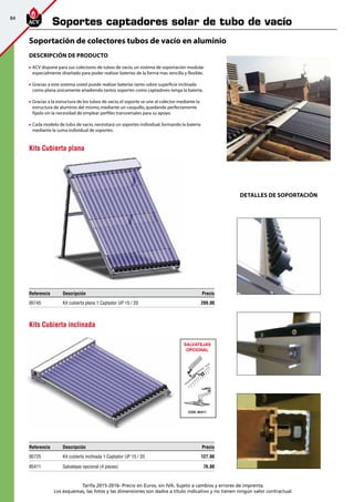 84
Tarifa 2015-2016- Precio en Euros, sin IVA. Sujeto a cambios y errores de imprenta.
Los esquemas, las fotos y las dimensiones son dados a título indicativo y no tienen ningún valor contractual.
Referencia Descripción Precio
95745 Kit cubierta plana 1 Captador UP 15 / 20 209,00
SALVATEJAS
OPCIONAL
COD. 95411
K
A
P
L
A
N
2
.4
T
E
JA
Referencia Descripción Precio
95725 Kit cubierta inclinada 1 Captador UP 15 / 20 127,00
95411 Salvatejas opcional (4 piezas) 76,00
Descripción de producto
	ACV dispone para sus colectores de tubos de vacío,un sistema de soportación modular
especialmente diseñado para poder realizar baterías de la forma mas sencilla y flexible.
	Gracias a este sistema usted puede realizar baterías tanto sobre superficie inclinada
como plana únicamente añadiendo tantos soportes como captadores tenga la batería.
	Gracias a la estructura de los tubos de vacío,el soporte se une al colector mediante la
estructura de aluminio del mismo,mediante un casquillo,quedando perfectamente
fijado sin la necesidad de emplear perfiles transversales para su apoyo.
	Cada modelo de tubo de vacío,necesitará un soportes individual,formando la bateria
mediante la suma individual de soportes.
DETALLES DE SOPORTACIÓN
Kits Cubierta plana
Kits Cubierta inclinada
Soportación de colectores tubos de vacío en aluminio
Soportes captadores solar de tubo de vacío
 
