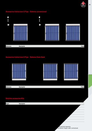 85
Encuentre las últimas características técnicas de nuestros aparatos en www.acv.com
Tarifa 2015-2016- Precio en Euros, sin IVA. Sujeto a cambios y errores de imprenta.
Los esquemas, las fotos y las dimensiones son dados a título indicativo y no tienen ningún valor contractual.
Referencia Descripción Precio
95308 Kit Accesorios Batería U PIPE sistema convencional 86,00
95310 Kit accesorio unión U Pipe 6,00
Figura Descripción
1 Racor recto Latón H Ø 22 mm. - M 3/4”
2 T de Latón H-H-H 3/4”
3 Reducción M 3/4” H 1/2”
4 Llave de purgador 1/2” M-H
5 Purgador Solar automático 1/2” M
6 Codo compresión de Latón H-H Ø 22mm.
7 Codo compresión de Latón H-H Ø 22mm.
Accesorios hidráulicos U Pipe - Sistema convencional
Detalles accesorios Kits
5
4
3
2
1
1
Referencia Descripción Precio
95309 Kit Accesorios Batería U PIPE sistema Drain-Back 15,00
95310 Kit accesorio unión U Pipe 6,00
Accesorios hidráulicos U Pipe - Sistema Drain Back
…
6 66 6
…
5
4
3
2
1
1
Accesorios hidráulicos para U Pipe
 