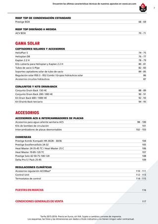 7
Encuentre las últimas características técnicas de nuestros aparatos en www.acv.com
Tarifa 2015-2016- Precio en Euros, sin IVA. Sujeto a cambios y errores de imprenta.
Los esquemas, las fotos y las dimensiones son dados a título indicativo y no tienen ningún valor contractual.
ROOF TOP DE CONDENSACIÓN ESTANDARD
Prestige BOX 68 - 69
ROOF TOP DISEÑADO A MEDIDA
ACV BOX 70 - 71
GAMA SOLAR
CAPTADORES SOLARES Y ACCESORIOS
HelioPlan S 74 - 75
Helioplan DB 76 - 77
Kaplan 2.2 H 78 - 79
Kits cubierta para Helioplan y Kaplan 2.2 H 80 - 81
Tubos de vacío U-Pipe 82 - 83
Soportes captadores solar de tubo de vacío 84 - 85
Regulación solar RS0.3 - RS2 Combi / Grupos hidráulicos solar 86
Accesorios circuitos hidráulicos 87
CONJUNTOS Y KITS DRAIN-BACK
Conjunto Drain Back 150 HE 88 - 89
Conjunto Drain Back 200 / 300 HE 90 - 91
Kit Drain Back 600 / 1000 HE 92 - 93
Kit Drainb Back terciario 94 - 95
ACCESORIOS
ACCESORIOS ACS & intercambiadores de placas
Accesorios para agua caliente sanitaria ACS 98 - 100
Kits de bombeo de circulación 101
Intercambiadores de placas desmontables 102 - 103
CHIMENEAS
Prestige Kombi Kompakt HR 24/28 - 30/36 104
Prestige Excellence/Solo 24-32 105
Heat Master 24-35-45 TC / Heat Master 25 C 106
Heat Master 70-85-120 TC 107
Prestige Solo 42-50-75-100-120 108
Delta Pro S / Pack 25-45 109
REGULACIONES CLIMÁTICAS
Accesorios regulación ACVMax®
110 - 111
Control Unit 112 - 113
Termostatos de control 114 - 115
PUESTAS EN MARCHA 116
CONDICIONES GENERALES DE VENTA 117
 