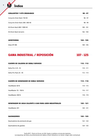 Tarifa 2017 - Precio en Euros, sin IVA. Sujeto a cambios y errores de imprenta.
Los esquemas, las fotos y las dimensiones son dados a título indicativo y no tienen ningún valor contractual.
8
Índice
CONJUNTOS Y KITS DRAIN-BACK 96 - 97
Conjunto Drain Back 150 HE 96 - 97
Conjunto Drain Back 200 / 300 HE 98 - 99
Kit Drain Back 600 / 1000 HE 100 - 101
Kit Drain Back terciario 102 - 103
AEROTERMIA 104 - 105
Glass HP 300 104 - 105
GAMA INDUSTRIAL / REPOSICIÓN 107 - 125
CUERPO DE CALDERA DE DOBLE SERVICIO 110 - 113
Delta Pro S 25 - 55 110 - 111
Delta Pro Pack 25 - 45 112 - 113
CUERPO DE GENERADOR DE DOBLE SERVICIO 114 - 119
HeatMaster 60 N 114 - 115
HeatMaster 70 - 100 N 116 - 117
HeatMaster 200 N 118 - 119
Generador DE AGUA CALIENTE A GAS PARA USOS INDUSTRIALES 120 - 121
HeatMaster 201 120 - 121
QUEMADORES 122 - 125
Quemadores de premezcla de gas 122 - 123
Quemadores de gasóleo 124 - 125
 