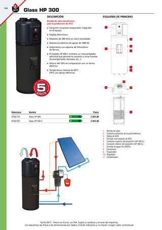 104
Tarifa 2017 - Precio en Euros, sin IVA. Sujeto a cambios y errores de imprenta.
Los esquemas, las fotos y las dimensiones son dados a título indicativo y no tienen ningún valor contractual.
esquema de principio
1
3
4
5
2
6
7
8
9
10
11
1.	 Bomba de calor.
2.	 Cubierta protectora de la parte eléctrica.
3.	 Salida de ACS.
4.	 Entrada recirculación de ACS.
5.	 Conexión superior del serpentín (HP 300 C).
6.	 Conexión inferior del serpentín (HP 300 C).
7.	 Entrada de agua fría (AFCH).
8.	 Compresor.
9.	 Evaporador.
10.	 Regulador.
11.	 Condensador.
Descripción
Bomba de calor aerotérmica
para la producción de ACS.
„„ Conjunto compresor-evaporador integrado
en el equipo.
„„ Display electrónico.
„„ Depósito de 300 litros en acero esmaltado.
„„ Resistencia eléctrica de apoyo de 1800 W.
„„ Aislamiento con espuma de Poliuretano
de 50 mm.
„„ El modelo HP 300 C contiene un intercambiador
adicional que permite la conexión a otras fuentes
de energía (solar, biomasa, etc...).
„„ Ahorro del 70% en comparación con un termo
eléctrico.
„„ Temperatura máxima de 60ºC
(70ºC con apoyo eléctrico).
Glass HP 300
Referencia Nombre Precio
07647101 Glass HP 300 2.625,00
07647201 Glass HP 300 C 2.825,00
A
A
A Ñ O SA Ñ O S
GARANTÍAEN
EL
CUERPO DEL
ACUMULADOR
GARANTÍAEN
EL
CUERPO DEL
ACUMULADOR
55
 