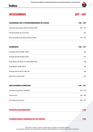 9
Encuentre las últimas características técnicas de nuestros aparatos en www.acv.com
Tarifa 2017 - Precio en Euros, sin IVA. Sujeto a cambios y errores de imprenta.
Los esquemas, las fotos y las dimensiones son dados a título indicativo y no tienen ningún valor contractual.
Índice
ACCESORIOS 127 - 147
ACCESORIOS ACS e intercambiadores de placas 130 - 135
Accesorios para agua caliente sanitaria ACS 130 - 132
Kits de bombeo de circulación 133
Intercambiadores de placas desmontables 134 - 135
CHIMENEAS 136 - 141
Kompakt HR eco 24/28 - 30/36 136
Prestige Excellence/Solo 24-32 137
Heat Master 24-35-45 TC / Heat Master 25 C 138
Heat Master 70-85-120 TC 139
Prestige Solo 42-50-75-100-120 140
Delta Pro S / Pack 25-45 141
REGULACIONES CLIMÁTICAS 142 - 147
Accesorios regulación ACVMax®
142 - 143
Control Unit 144 - 145
Termostatos de control 146 - 147
PUESTAS EN MARCHA 148
CONDICIONES GENERALES DE VENTA 149
 