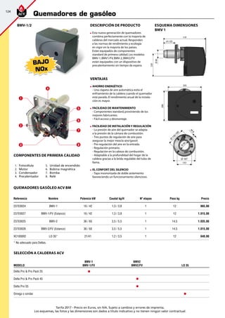124
Tarifa 2017 - Precio en Euros, sin IVA. Sujeto a cambios y errores de imprenta.
Los esquemas, las fotos y las dimensiones son dados a título indicativo y no tienen ningún valor contractual.
quemadores GASÓLEO ACV BM
Referencia Nombre Potencia kw Caudal kg/h nº etapas Peso kg Precio
237E0024 BMV-1 16 / 42 1,3 / 3,8 1 12 865,00
237E0027 BMV-1/FV (Estanco) 16 / 42 1,3 / 3,8 1 12 1.015,00
237E0025 BMV-2 36 / 65 3,5 / 5,5 1 14,5 1.035,00
237E0028 BMV-2/FV (Estanco) 36 / 65 3,5 / 5,5 1 14,5 1.015,00
XC100002 LO 35* 21/41 1,2 / 3,5 1 12 640,00
Descripción de producto
	Esta nueva generación de quemadores
combina perfectamente con la mayoría de
calderas del mercado actual.Responden
a las normas de rendimiento y ecología
en vigor en la mayoría de los paises.
Están equipados de componentes
standard de primera calidad.Los modelos
BMV-1,BMV1/FV,BMV-2,BMV2/FV
están equipados con un dispositivo de
precalentamiento sin tiempo de espera.
VENTAJAS
	 AHORRO ENERGÉTICO
	 - Una clapeta de aire automática evita el
	 enfriamiento de la caldera cuando el quemador
está parado.El rendimiento anual de la instala-
ción es mayor.
	 FACILIDAD DE MANTENIMIENTO
	 - Componentes standard,proviniendo de los
mejores fabricantes.
	 - Fácil acceso y desmontaje.
	 FACILIDAD DE INSTALACIÓN Y REGULACIÓN
	 - La presión de aire del quemador se adapta
	 a la presión de la cámara de combustión.
	 - Tres puntos de regulación de aire para 		
asegurar la mejor mezcla aire/gasoil.
	 - Pre-regulación del aire en la entrada.
	 - Regulación primario.
	 - Regulación en la cabeza de combustión.
	 - Adaptable a la profundidad del hogar de la
caldera gracias a la brida regulable del tubo de
llama.
	 EL CONFORT DEL SILENCIO
	 - Tapa insonorizada de doble aislamiento
	 favoreciendo un funcionamiento silencioso.
BAJO
NOx
esquema DIMENSIONES
BMV 1
1
2
3
4
5
6
7
8
Componentes de primera calidad
	5.	 Unidad de encendido
	6.	 Bobina magnética
	7.	 Bomba	
	8.	 Relé
	1.	 Fotocélula
	2.	 Motor
	3.	 Condensador
	4.	 Precalentador	
BMV-1/2
SELECCIÓN a calderas ACV
Modelo
BMV-1
BMV-1/FV
BMV2
BMV2/FV LO 35
Delta Pro  Pro Pack 25
Delta Pro  Pro Pack 45
Delta Pro 55
Omega o similar
* No adecuado para Deltas.
Quemadores de gasóleo
 