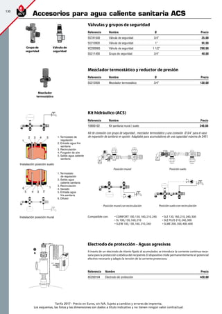 130
Tarifa 2017 - Precio en Euros, sin IVA. Sujeto a cambios y errores de imprenta.
Los esquemas, las fotos y las dimensiones son dados a título indicativo y no tienen ningún valor contractual.
Grupo de
seguridad
Mezclador
termostático
Válvulas y grupos de seguridad
Referencia Nombre Ø Precio
557A1500 Válvula de seguridad 3/4” 25,00
55210900 Válvula de seguridad 1” 95,00
XC200065 Válvula de seguridad 1 1/2” 200,00
55211400 Grupo de seguridad 3/4” 40,00
Válvula de
seguridad
Referencia Nombre Precio
XC200104 Electrodo de protección 420,00
A través de un electrodo de titanio fijado al acumulador, se introduce la corriente contínua nece-
saria para la protección catódica del recipiente.El dispositivo mide permanentemente el potencial
efectivo necesario y adapta la tensión de la corriente protectora.
Compatible con:	 • COMFORT 100,130,160,210,240	 • SLE 130,160,210,240,300
	 • SL 100,130,160,210	 • SLE PLUS 210,240,300
	 • SLEW 100,130,160,210,240	 • SLME 200,300,400,600
Electrodo de protección - Aguas agresivas
Mezclador termostático y reductor de presión
Referencia Nombre Ø Precio
55212000 Mezclador termostático 3/4” 130,00
45
6 1
23
4 5
1
2 3 1. Termostato de 		
	regulación
2. Entrada agua fría 		
	sanitaria
3. Recirculación
4. Purgador de aire
5. Salida agua caliente 	
	sanitaria
1. Termostato
	 de regulación
2. Salida agua
	 caliente sanitaria
3. Recirculación
4. Vaciado
5. Entrada agua
	 fría sanitaria
6. Difusor
H
C
F
H
C
F
F
F
Instalación posición suelo
Instalación posición mural
Kit hidráulico (ACS)
Referencia Nombre Precio
10800102 Kit sanitaria mural / suelo 240,00
Kit de conexión con grupo de seguridad , mezclador termostático y una conexión Ø 3/4” para el vaso
de expansión de sanitaria en opción. Adaptable para acumuladores de una capacidad máxima de 240 l.
Posición sueloPosición mural
H
C
F
F
F
H
C
F
F
F
Posición mural con recirculación Posición suelo con recirculación
Accesorios para agua caliente sanitaria ACS
 