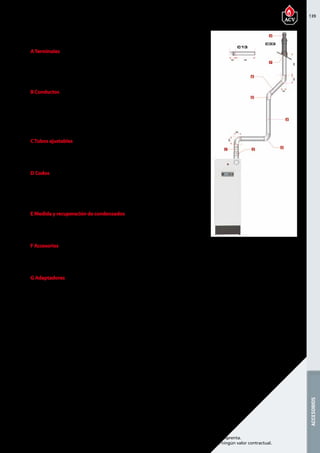 139
Encuentre las últimas características técnicas de nuestros aparatos en www.acv.com
Tarifa 2017 - Precio en Euros, sin IVA. Sujeto a cambios y errores de imprenta.
Los esquemas, las fotos y las dimensiones son dados a título indicativo y no tienen ningún valor contractual.
ACCESORIOS
ATerminales
Referencia Descripción Piezas de
recambio
Precio
537D6300 Terminal vertical 1515 185,00 
537D6301 Terminal de pared 795 175,00 
B Conductos
Referencia Descripción Piezas de
recambio
Precio
537D6302 Conducto de 250 mm 210 55,00 
537D6303 Conducto de 500 mm 460 65,00 
537D6304 Conducto de 1000 mm 960 75,00 
CTubos ajustables
Referencia Descripción Piezas de
recambio
Precio
537D6305 Conducto regulable de 325 a 400   80,00 
D Codos
Referencia Descripción Piezas de
recambio
Precio
537D6306 Codo de 43° - 45°   65,00 
537D6307 codo de 87° - 90°   60,00 
E Medida y recuperación de condensados
Referencia Descripción Piezas de
recambio
Precio
537D6308 Tubo con toma de medida   75,00 
F Accesorios
Referencia Descripción Piezas de
recambio
Precio
537D6210 Fijación Ø 150 mm   5,00 
G Adaptadores
Referencia Descripción Piezas de
recambio
Precio
537D6207 Adaptador concéntrico/paralelo
Ø 100/150 mm - a 2 x Ø 100 mm
205 110,00 
HEAT MASTER 70-85-120 TC
Chimenea coaxial 100/150 PPS/GALV
 