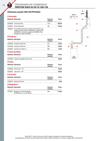 140
Tarifa 2017 - Precio en Euros, sin IVA. Sujeto a cambios y errores de imprenta.
Los esquemas, las fotos y las dimensiones son dados a título indicativo y no tienen ningún valor contractual.
ATerminales
Referencia Descripción Piezas de
recambio
Precio
537D6300 Terminal vertical 1515 185,00 
537D6301 Terminal de pared 795 175,00 
10800302 Kit de salida horizontal compuesto de terminación hori-
zontal con placas murales (537D6301), de codo de 90°
(537D6307) y d etubo de muestras (537D6308). Para
Prestige 120, añadir 537D6309
-
B Conductos
Referencia Descripción Piezas de
recambio
Precio
537D6302 Conducto de 250 mm 210 55,00 
537D6303 Conducto de 500 mm 460 65,00 
537D6304 Conducto de 1000 mm 960 75,00 
CTubos ajustables
Referencia Descripción Piezas de
recambio
Precio
537D6305 Conducto regulable de 325 a 400   80,00 
D Codos
Referencia Descripción Piezas de
recambio
Precio
537D6306 Codo de 43° - 45°   65,00 
537D6307 codo de 87° - 90°   60,00 
F Accesorios
Referencia Descripción Piezas de
recambio
Precio
537D6210 Fijación Ø 150 mm   5,00 
G Adaptadores
Referencia Descripción Piezas de
recambio
Precio
537D6207 Adaptador concéntrico/paralelo
Ø 100/150 mm - a 2 x Ø 100 mm
205  110,00
PRESTIGE SOLO 42-50-75-100-120
Programa de chimeneas
Chimenea coaxial 100/150 PPS/GALV
 