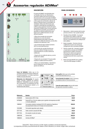 142
Tarifa 2017 - Precio en Euros, sin IVA. Sujeto a cambios y errores de imprenta.
Los esquemas, las fotos y las dimensiones son dados a título indicativo y no tienen ningún valor contractual.
Accesorios regulación ACVMax®
1.	 Manometro - Indica la presion del circuito
primario (minimo 1 bar cuando esta frio)
2.	 Pantalla LCD de ACVMAX – Es el panel
de mandos de la caldera e indica los
parámetros de funcionamiento, los códigos
de error y los parámetros de configuración
de la caldera.
3.	 Botón Instalador – Permite al técnico
cualificado el acceso a los menús de
configuración de la centralita ACVMAX.
4.	 Flechas y botón OK – Permiten navegar
a través de los controles de ACVMAX,
parametrizar la caldera, aumentar y
disminuir los valores que aparecen
en pantalla así como acceder a las
visualizaciones del menú usuario de la
misma.
5.	 Botón principal ON/OFF de la caldera
- para encender/apagar la caldera.
Referencia Nombre Precio
A1002029 Sonda exterior NTC 12 kΩ 40,00
5476G003 Sonda NTC de 12 kΩ de caldera para la gestión de temperatura de ACS
o circuito calefacción
35,00 
10800361 Termostato ambiente modulante RC 35 RF inalámbrico Opentherm
de programación diaria con 6 franjas de funcionamiento
200,00
10510900 Termostato seguridad suelo radiante 50,00
257F1166 Cable conexión cascada ACV Max 40,00
257F1163 Kit conexión circuito de mezcla 80,00
10800188 Control Unit 820,00
10800354 Interface ACVMax®
110,00
PANEL DE MANDOSDeScripción
El sistema ACVMAX® está diseñado para
ser flexible y fácil de usar. Monitoriza y
controla la caldera para que funcione tan
eficientemente como sea posible. ACVMAX
supervisa las temperaturas de ida, de retorno
y de los gases de combustión, además de
operar la válvula de gas, el encendido y el
ventilador. Utiliza esta información para
modular la velocidad de encendido de la
caldera y para mantener el punto de ajuste
requerido. ACVMAX ofrece muchas opciones
de regulación avanzadas, que pueden ser
ajustadas en distintas aplicaciones para
lograr que la caldera funcione con una
eficiencia óptima.
• Ofrece dos entradas de termostato
ambiente con curvas de exterior
independientes para poder mover dos
circuitos de calefacción distintos, uno de ellos
mediante una válvula de 3 vías.
• Una entrada de Agua Caliente Sanitaria
(ACS) con prioridad opcional.
• Una función de cascada. Permite que
hasta seis calderas Prestige funcionen
conjuntamente en un único sistema de
calefacción.
• Dispone de una salida de alarma y una de
estado de la caldera
• Dispone de una entrada 0-10v para poder
modular la caldera de forma externa.
• Ofrece una interfaz Modbus / Opentherm
para la integración con los sistemas de
gestión de edificios.
ACVMax
456
123
X15X11
678910
12345
3 4
1 2
X16
89101112
12345
13
6
14
7
X2
678910
12345
X3
7891011
12345
12
6
X1
X12
X9
P14
1 2
X10
32 1 4 1 2 34 5 6
P13
1 2 31 2 3 4 5 6
F00
X18
321 1 2 4321 654321
X7
X4
X6
X5
Proteccion caldera
P3
ACS
P4
84°C
61°C
1
2
C
TªConsigna= 85°C
Icono grifo: Indica que se ha recibido
la señal de demanda de A.C.S.
Iconos Bomba Circulador: Indica cual de los
circuladores están en funcionamiento.
Línea de modo estado: Informa del estado
de operación actual de la caldera.
Elementos de información: El usuario
puede consultar mediante los botones
DERECHA / IZQUIERDA el punto de ajuste
de la temperatura, la temperatura de ida
y retorno, la temperatura exterior y la
temperatura del sistema.
Icono de Radiador: Indica que se ha
recibidolaseñaldedemandadecalefacción.
El número pequeño 1 o 2 indica cual de las
señales es la que está activa.
 