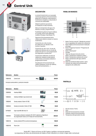 144
Tarifa 2017 - Precio en Euros, sin IVA. Sujeto a cambios y errores de imprenta.
Los esquemas, las fotos y las dimensiones son dados a título indicativo y no tienen ningún valor contractual.
PANEL DE MANDOS
PANTALLA
DeScripción
La central Control Unit es un avanzado
control que gestiona el funcionamiento
global de la instalación, optimizando el
rendimiento energético y reduciendo el
consumo de combustible:
Adapta la potencia que precisa
la instalación en todo momento.
Adecua la temperatura de agua a los
distintos circuitos y requerimientos.
Posibilidad de gobernar hasta 8 calderas
en cascada, incluso entre diferentes
modelos (Prestige o Heat Master TC).
Optimiza el funcionamiento de las
calderas para obtener siempre su máximo
rendimiento.
Control de uno o dos circuitos
de calefacción con válvulas 3 vías
(control: 3 puntos).
Control de uno, dos o tres circuito de
calefacción directos y de un circuito de
producción de A.C.S. (con programación
anti-legionella en producción).
Control de los diferentes circuitos de
calefacción mediante sonda exterior,
sonda interior, termostato ambiente o
programación horaria.
Visualización de funcionamiento de
calderas (bloqueos, errores de calderas,
horas de funcionamiento…).
1.	 Botón“Servicio manual”/“Medida de emisión”
(no en reguladores de calefacción a distancia)
2.	 Botón“Modos de funcionamiento”(indicador
principal)
3.	 Botón“Programas horarios”/“Programas de
vacaciones”
4.	 Botón“Información”
5.	 Pantalla
6.	 Tapa con clip para toma de servicio
7.	 Botón“Temperatura ambiente confort”
8.	 Botón“Temperatura ambiente de noche”
9.	 Botón“Temperatura del agua caliente
sanitaria”
10.	 Botón de entrada de datos (pulsar / girar)
11.	 Símbolos de modos de funcionamiento
(programas de calefacción)
1.	 Día de semana / Fecha
2.	 Hora
3.	 Modo de funcionamiento activado
4.	 Símbolos modo de funcionamiento
5.	 Temperatura del generador de calor
5
1
6
72
83
94
11 10
Referencia Nombre Precio
10800036 Interface MCBA 90,00
10800354 Interface ACVMax®
para Control Unit 110,00
10800045 Sonda contacto 2 Kohm VF 202 30,00
10800044 Sonda de inmersión 2 Kohm VF 202 35,00
5476G037 Caja mural WG 500 máx 2 A 405,00
10800361
Termostato ambiente modulante RC 35 RF inalámbrico Opentherm
de programación diaria con 6 franjas de funcionamiento.
200,00
10800120 Sonda ambiente RFF de control de temperatura 190,00
10800189 Room Unit 340,00
excellence
in hot water
excellence
in hot water
1
52
3
4
Referencia Nombre Precio
10800188 Control Unit 820,00
Incorpora sonda exterior y sonda de inmersión
excellencein hot water
Control Unit
 