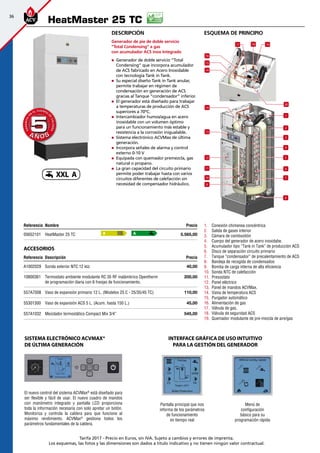 36
Tarifa 2017 - Precio en Euros, sin IVA. Sujeto a cambios y errores de imprenta.
Los esquemas, las fotos y las dimensiones son dados a título indicativo y no tienen ningún valor contractual.
esquema de principio
HeatMaster 25 TC
Referencia Nombre Precio
05652101 HeatMaster 25 TC 5.565,00
Accesorios
Referencia Descripción Precio
A1002029 Sonda exterior NTC 12 kΩ 40,00
10800361 Termostato ambiente modulante RC 35 RF inalámbrico Opentherm
de programación diaria con 6 franjas de funcionamiento.
200,00
557A7008 Vaso de expansión primario 12 L. (Modelos 25 C - 25/35/45 TC) 110,00
55301300 Vaso de expansión ACS 5 L. (Acum. hasta 150 L.) 45,00
557A1032 Mezclador termostático Compact Mix 3/4” 545,00
A A
A Ñ O SA Ñ O S
GARANTÍA
E
N
EL CUERPO
D
E
CALDERA
GARANTÍA
E
N
EL CUERPO
D
E
CALDERA
55
Descripción
Generador de pie de doble servicio
”Total Condensing” a gas
con acumulador ACS inox Integrado
„„ Generador de doble servicio ”Total
Condensing” que incorpora acumulador
de ACS fabricado en Acero Inoxidable
con tecnología Tank in Tank.
„„ Su especial diseño Tank in Tank anular,
permite trabajar en régimen de
condensación en generación de ACS
gracias al Tanque ”condensador” inferior.
„„ El generador está diseñado para trabajar
a temperaturas de producción de ACS
superiores a 70ºC.
„„ Intercambiador humos/agua en acero
inoxidable con un volumen óptimo
para un funcionamiento más estable y
resistencia a la corrosión inigualable.
„„ Sistema electrónico ACVMax de última
generación.
„„ Incorpora señales de alarma y control
externo 0-10 V
„„ Equipada con quemador premezcla, gas
natural o propano.
„„ La gran capacidad del circuito primario
permite poder trabajar hasta con varios
circuitos diferentes de calefacción sin
necesidad de compensador hidráulico.
1
2
3
5
8
4
6
7
9
10
12
13
14
14
15
16
17 19
20
18
11
1.	 Conexión chimenea concéntrica
2.	 Salida de gases interior
3.	 Cámara de combustión
4.	 Cuerpo del generador de acero inoxidabe.
5.	 Acumulador tipo “Tank in Tank” de producción ACS
6.	 Disco de separación circuito primario
7.	 Tanque “condensador” de precalentamiento de ACS
8.	 Bandeja de recogida de condensados
9.	 Bomba de carga interna de alta eficiencia
10.	 Sonda NTC de calefacción
11.	 Presostato
12.	 Panel eléctrico
13.	 Panel de mandos ACVMax.
14.	 Vaina de temperatura ACS
15.	 Purgador automático
16.	 Alimentación de gas
17.	 Válvula de gas.
18.	 Válvula de seguridad ACS
19.	 Quemador modulante de pre-mezcla de aire/gas
El nuevo control del sistema ACVMax®
está diseñado para
ser flexible y fácil de usar. El nuevo cuadro de mandos
con manómetro integrado y pantalla LCD proporciona
toda la información necesaria con solo apretar un botón.
Monitoriza y controla la caldera para que funcione al
máximo rendimiento. ACVMax®
gestiona todos los
parámetros fundamentales de la caldera.
Sistema electrónico ACVMax®
de última generación
Pantalla principal que nos
informa de los parámetros
de funcionamiento
en tiempo real
Menú de
configuración
básico para su
programación rápida
INTERFACE GRÁFICA DE USO INTUITIVO
PARA LA GESTIÓN DEL GENERADOR
XXL A
 