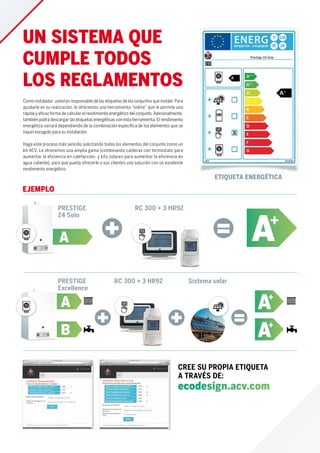 PRESTIGE
24 Solo
A A+
RC 300 + 3 HR92
EJEMPLO
PRESTIGE
Excellence
B
A
RC 300 + 3 HR92 Sistema solar
Como instalador, usted es responsable de las etiquetas de los conjuntos que instale. Para
ayudarle en su realización, le ofrecemos una herramienta “online” que le permite una
rápida y eﬁcaz forma de calcular el rendimiento energético del conjunto. Adicionalmente,
también podrá descargar las etiquetas energéticas con esta herramienta. El rendimiento
energético variará dependiendo de la combinación especíﬁca de los elementos que se
hayan escogido para su instalación.
Haga este proceso más sencillo solicitando todos los elementos del conjunto como un
kit ACV. Le ofrecemos una amplia gama (combinando calderas con termostato para
aumentar la eficiencia en calefacción, y kits solares para aumentar la eficiencia en
agua caliente), para que pueda ofrecerle a sus clientes una solución con un excelente
rendimiento energético.
CREE SU PROPIA ETIQUETA
A TRAVÉS DE:
ecodesign.acv.com
UN SISTEMA QUE
CUMPLE TODOS
LOS REGLAMENTOS
A+
A+
ETIQUETA ENERGÉTICA
 