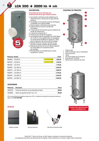 52
Tarifa 2017 - Precio en Euros, sin IVA. Sujeto a cambios y errores de imprenta.
Los esquemas, las fotos y las dimensiones son dados a título indicativo y no tienen ningún valor contractual.
Referencia Nombre Precio
06636601 LCA 300 hh 1.230,00 
06634401 LCA 500 hh 1.335,00 
06634501 LCA 750 hh 1.745,00 
06638001 LCA 1000 mh 2.420,00 
06638101 LCA 1500 mh 3.900,00 
06638201 LCA 2000 mh 4.700,00 
06638301 LCA 2500 mh 5.240,00 
06638401 LCA 3000 mh 5.835,00 
esquema de principio
1
2
3
4
5
6
7
1.	 Salida de ACS.
2.	 Anillos de elevación, para su manipulación.
3.	 Bocas de primario.
4.	 Ánodo.
5.	 Pies desmontables para el transporte.
6.	 Brida lateral Ø 110/ Ø 400.
7.	 Machón para la instalación de sonda.
Descripción
Acumulador de acero vitrificado para
el almacenamiento de agua caliente sanitaria.
„„ Acumulador vitrificado de alta calidad para el
almacenamiento y producción de agua caliente
sanitaria.
„„ Compatible con los agentes químicos de limpieza
compatibles con el agua potable.
„„ Pintura exterior anticorrosiva gris antracita.
„„ Salida de ACS en el punto mas alto del
acumulador.
„„ 2 machones de 1/2”previstas para la instalación de
sondas de temperatura.
„„ 5 rácores de conexión de 2”.
„„ Protección por ánodos de magnesio.
„„ Acumuladores tipo hh equipados con brida lateral
de 110 Ø mm. Acumuladores tipo mh equipados
con brida lateral de 400 Ø mm (superior a 750 L)
para la inspección del interior del acumulador.
„„ Vaciado central en el punto mas bajo, lo que
permite el vaciado completo del acumulador.
„„ Aislamiento de lana de roca de 100 mm clase M1
(no inflamable) con envolvente de PVC
gris ignífugo.
„„ Pies elevadores no montados para su mejor
transporte en camión.
LCA 300 è 3000 hh è mh
A Ñ O SA Ñ O S
GARANTÍA
E
N
EL CUERPO
D
E
CALDERA
GARANTÍA
E
N
EL CUERPO
D
E
CALDERA
55
Consultartarifaespecialdeportes
paralosacumuladoresLCA.
Electrodo de protección doble
DETALLES
Soldadura antileak Asas para elevación
ACV recomienda para acumuladores superiores a 750 L. la utilización de electrodo de protección electrónico
según norma EN 12499:2003.
accesorios
Referencia Descripción Precio
XC600100 Protección electrónica con dos electrodos de titanio 200,00
XC200065 Válvula de seguridad de ACS 7 bar 1 1/2” 200,00
C
C
 