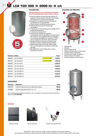 54
Tarifa 2017 - Precio en Euros, sin IVA. Sujeto a cambios y errores de imprenta.
Los esquemas, las fotos y las dimensiones son dados a título indicativo y no tienen ningún valor contractual.
Referencia Nombre Precio
06636501 LCA 1CO 300 hh 1.290,00 
06633701 LCA 1CO 500 hh 1.595,00 
06633801 LCA 1CO 750 hh 2.365,00 
06637201 LCA 1CO 1000 mh 3.085,00 
06637301 LCA 1CO 1500 mh 4.480,00 
06637401 LCA 1CO 2000 mh 5.410,00 
06637501 LCA 1CO 2500 mh 5.925,00 
06637601 LCA 1CO 3000 mh 6.070,00 
esquema de principio
3 7
4
5
6
8
2
1
9
1.	 Salida de ACS.
2.	 Serpentín.
3.	 Boca de hombre Ø 400.
4.	 Anillos de elevación para su manipulación.
5.	 Conexión superior del serpentín.
6.	 Conexión para el ánodo de magnesio.
7.	 Conexión inferior del serpentín.
8.	 Pies desmontables para el transporte.
Descripción
Interacumulador de acero vitrificado con serpentín
para el almacenamiento de agua caliente sanitaria
„„ Interacumulador vitrificado de alta calidad con
serpentín de intercambio resistente a los choques
de temperatura y temperaturas elevadas.
„„ Resistente a los agentes químicos de limpieza
compatibles con el agua potable.
„„ Pintura exterior anticorrosiva gris antracita.
„„ Salida de ACS en el punto mas alto del
acumulador.
„„ 2 machones de 1/2”previstas para la instalación de
sondas de temperatura.
„„ 5 rácores de conexión de 2”.
„„ Protección por ánodos de magnesio.
Acumuladores tipo hh equipados con brida lateral
de 110 Ø mm. Acumuladores tipo mh equipados
con brida lateral de 400 Ø mm (superior a 750 L)
para la inspección del interior del acumulador.
„„ Vaciado central en el punto mas bajo, lo que
permite el vaciado completo del acumulador.
„„ Aislamiento de lana de roca de 100 mm clase
M1 ( no inflamable) con envolvente de PVC gris
ignífugo.
„„ Pies elevadores no montados para su mejor
transporte en camión.
LCA 1CO 300 è 3000 hh è mh
A Ñ O SA Ñ O S
GARANTÍA
E
N
EL CUERPO
D
E
CALDERA
GARANTÍA
E
N
EL CUERPO
D
E
CALDERA
55
Electrodo de protección doble
DETALLES
Soldadura antileak Asas para elevación
ACV recomienda para acumuladores superiores a 750 L. la utilización de electrodo de protección electrónico
según norma EN 12499:2003.
C
C
accesorios
Referencia Descripción Precio
XC600100 Protección electrónica con dos electrodos de titanio 200,00
XC200065 Válvula de seguridad de ACS 7 bar 1 1/2” 200,00
 