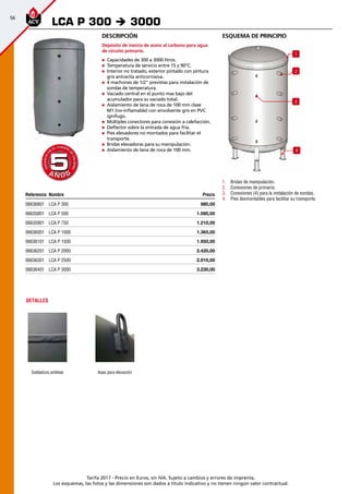 56
Tarifa 2017 - Precio en Euros, sin IVA. Sujeto a cambios y errores de imprenta.
Los esquemas, las fotos y las dimensiones son dados a título indicativo y no tienen ningún valor contractual.
esquema de principio
1
2
3
4
1.	 Bridas de manipulación.
2.	 Conexiones de primario.
3.	 Conexiones (4) para la instalación de sondas.
4.	 Pies desmontables para facilitar su transporte.
Descripción
Depósito de inercia de acero al carbono para agua
de circuito primario.
„„ Capacidades de 300 a 3000 litros.
„„ Temperatura de servicio entre 15 y 90°C.
„„ Interior no tratado, exterior pintado con pintura
gris antracita anticorrosiva.
„„ 4 machones de 1/2” previstas para instalación de
sondas de temperatura.
„„ Vaciado central en el punto mas bajo del
acumulador para su vaciado total.
„„ Aislamiento de lana de roca de 100 mm clase
M1 (no-inflamable) con envolvente gris en PVC
ignífugo.
„„ Múltiples conectores para conexión a calefacción.
„„ Deflector sobre la entrada de agua fría.
„„ Pies elevadores no montados para facilitar el
transporte.
„„ Bridas elevadoras para su manipulación.
„„ Aislamiento de lana de roca de 100 mm.
LCA P 300 è 3000
A Ñ O SA Ñ O S
GARANTÍA
E
N
EL CUERPO
D
E
CALDERA
GARANTÍA
E
N
EL CUERPO
D
E
CALDERA
55
DETALLES
Soldadura antileak Asas para elevación
Referencia Nombre Precio
06636801 LCA P 300 980,00 
06635801 LCA P 500 1.080,00 
06635901 LCA P 750 1.210,00 
06636001 LCA P 1000 1.365,00 
06636101 LCA P 1500 1.950,00 
06636201 LCA P 2000 2.420,00 
06636301 LCA P 2500 2.910,00 
06636401 LCA P 3000 3.230,00 
 
