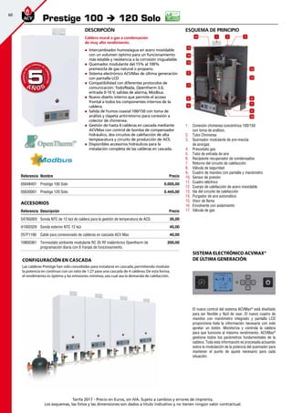 60
Tarifa 2017 - Precio en Euros, sin IVA. Sujeto a cambios y errores de imprenta.
Los esquemas, las fotos y las dimensiones son dados a título indicativo y no tienen ningún valor contractual.
esquema de principio
1
12
17
6
7
14
13
5
11
2 316
15
8
9
4
10
1.	 Conexión chimenea concéntrica 100/150
con toma de análisis.
2.	 Tubo Chimenea
3.	 Quemador modulante de pre-mezcla
de aire/gas
4.	 Presostato gas
5.	 Tubo de entrada de aire
6.	 Recipiente recuperador de condensados
7.	 Retorno del circuito de calefacción
8.	 Válvula de seguridad
9.	 Cuadro de mandos con pantalla y manómetro
10.	 Sensor de presión
11.	 Cuadro eléctrico
12.	 Cuerpo de calefacción de acero inoxidable
13.	 Ida del circuito de calefacción
14.	 Purgador de aire automático
15.	 Visor de llama
16.	 Envolvente con aislamiento
17.	 Válvula de gas
Descripción
Caldera mural a gas a condensación
de muy alto rendimiento.
„„ Intercambiador humos/agua en acero inoxidable
con un volumen óptimo para un funcionamiento
más estable y resistencia a la corrosión inigualable.
„„ Quemador modulante del 15% al 100%
premezcla de gas natural o propano.
„„ Sistema electrónico ACVMax de última generación
con pantalla LCD
„„ Compatibilidad con diferentes protocolos de
comunicación: Todo/Nada, Opentherm 3.0,
entrada 0-10 V, salidas de alarma, Modbus.
„„ Nuevo diseño interno que permite el acceso
frontal a todos los componentes internos de la
caldera.
„„ Salida de humos coaxial 100/150 con toma de
análisis y clapeta antirretorno para conexión a
colector de chimenea.
„„ Gestión de hasta 6 calderas en cascada mediante
ACVMax con control de bomba de compensador
hidráulico, dos circuitos de calefacción de alta
tempearatura y circuito de producción de ACS.
„„ Disponibles accesorios hidráulicos para la
instalación completa de las calderas en cascada.
Referencia Nombre Precio
05648401 Prestige 100 Solo 5.005,00
05630001 Prestige 120 Solo 5.445,00
Accesorios
Referencia Descripción Precio
5476G003 Sonda NTC de 12 kΩ de caldera para la gestión de temperatura de ACS. 35,00 
A1002029 Sonda exterior NTC 12 kΩ 40,00
257F1166 Cable para conexionado de calderas en cascada ACV Max 40,00 
10800361 Termostato ambiente modulante RC 35 RF inalámbrico Opentherm de
programación diaria con 6 franjas de funcionamiento.
200,00
Prestige 100 è 120 Solo
A Ñ O SA Ñ O S
GARANTÍAEN
LA CÁMARA DE
COMBUSTIÓN
GARANTÍAEN
LA CÁMARA DE
COMBUSTIÓN
55
Configuración en cascada
Las calderas Prestige han sido concebidas para instalarse en cascada,permitiendo modular
la potencia en continuo con un ratio de 1:27 para una cascada de 4 calderas.De esta forma,
el rendimiento es óptimo y las emisiones mínimas,sea cual sea la demanda de calefacción.
El nuevo control del sistema ACVMax®
está diseñado
para ser flexible y fácil de usar. El nuevo cuadro de
mandos con manómetro integrado y pantalla LCD
proporciona toda la información necesaria con solo
apretar un botón. Monitoriza y controla la caldera
para que funcione al máximo rendimiento. ACVMax®
gestiona todos los parámetros fundamentales de la
caldera. Toda esta información es procesada actuando
sobre la modulación de la potencia del quemador para
mantener el punto de ajuste necesario para cada
situación.
Sistema electrónico ACVMax®
de última generación
 