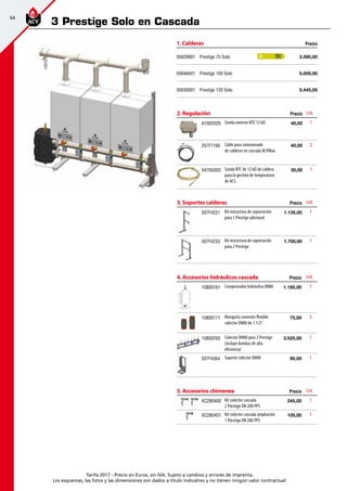 64
Tarifa 2017 - Precio en Euros, sin IVA. Sujeto a cambios y errores de imprenta.
Los esquemas, las fotos y las dimensiones son dados a título indicativo y no tienen ningún valor contractual.
2. Regulación Precio Ud.
A1002029 Sonda exterior NTC 12 kΩ 40,00 1
257F1166 Cable para conexionado
de calderas en cascada ACVMax
40,00  2
5476G003 Sonda NTC de 12 kΩ de caldera
para la gestión de temperatura
de ACS.
 35,00 1
3. Soportes calderas Precio Ud.
507F4231 Kit estructura de soportación
para 1 Prestige adicional
 1.135,00 1
507F4233 Kit estructura de soportación
para 2 Prestige
 1.700,00 1
4. Accesorios hidráulicos cascada Precio Ud.
10800161 Compensador hidráulico DN80  1.185,00 1
10800171 Manguito conexión flexible
colector DN80 de 1 1/2”
75,00  3
10800293 Colector DN80 para 3 Prestige
(incluye bombas de alta
eficiencia)
3.525,00  1
507F4364 Soporte colector DN80 90,00  1
5. Accesorios chimenea Precio Ud.
XC2B0400 Kit colector cascada
2 Prestige DN 200 PPS
 245,00 1
XC2B0401 Kit colector cascada ampliación
1 Prestige DN 200 PPS
105,00 1
3 Prestige Solo en Cascada
1. Calderas Precio
05629901 Prestige 75 Solo 3.590,00
05648401 Prestige 100 Solo 5.005,00
05630001 Prestige 120 Solo 5.445,00
A
 