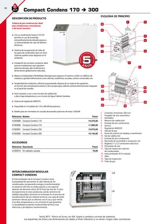 66
Tarifa 2017 - Precio en Euros, sin IVA. Sujeto a cambios y errores de imprenta.
Los esquemas, las fotos y las dimensiones son dados a título indicativo y no tienen ningún valor contractual.
esquema de principio
Compact Condens 170 è 300
Referencia Nombre Precio
A1002889 Compact Condens 170 10.370,00
A1002890 Compact Condens 210 11.680,00
A1002891 Compact Condens 250 13.075,00
A1002892 Compact Condens 300 15.145,00
DESCRIPCIÓN DE PRODUCTO
Caldera de pie condensación ideal
para instalaciones comunitarias
y del sector terciario.
„„ Con su rendimiento hasta el 107,5%
permite un uso de la energía
extraordinariamente elevado gracias a
su intercambiador de calor de altísima
eficiencia.
„„ Sistema de recuperación de calor de
los gases de combustión que con otros
sistemas podrían estar dispersos en el
ambiente.
„„ Instalación de una base compacta, ideal
para las instalaciones que requieren
potencia elevada, alto rendimiento y
dimensiones globalmente reducidas.
„„ Máxima modularidad y flexibilidad: diseñada para asegurar el máximo confort en edificios de
mediana y grandes dimensiones como oficinas, residencias, escuelas, centros comerciales, etc.
„„ Simplicidad de instalación y eficiencia garantizada: dispone de un sistema de regulación
en función de la temperatura exterior y de la propia agua caliente sanitaria directamente integrado
en el panel de mandos.
„„ Fácil conexión a uno o más circuitos de calefacción
a alta o baja temperatura y a un circuito de Agua Caliente Sanitaria.
„„ Sistema de regulación MAXSYS.
„„ Disponible en 4 modelos de 170 a 300 kW de potencia.
„„ Ideales para ser montados en cascada alcanzando potencias de hasta 1200 kW.
1.	 	Conexión chimeneas 200 mm
2.	 	Purgador de aire automático
3.	 	Ventilador	
4.	 	Retorno de calefacción
5.	 	Entrada de aire comburente
6.	 	Venturi
7.	 	Regulación MAXSYS
8.	 	Válvula de gas
9.	 	Panel de control con display y manómetro
10.	 	Ida de calefacción
11.	 	Entrada de aire comburente
12.	 	Electrodo de encendido e ionización (2x)
13.	 Regletas C1 y C2 conexiones eléctricas
14.	 	Presostato de aire
15.	 	Tapa de inspección colector
de condensados
16.	 	Intercambiador Al-Si modular
17.	 	Sifón
18.	 	Tapa de inspección
19.	 Tubo de gas
INTERCAMBIADOR MODULAR
COMPACT CONDENS
El intercambiador de la Compact Condens tiene
la propiedad de aprovechar el calor latente de los
condensados,recuperando energía y transformándola
en potencia útil.Esto se realiza gracias a una especial
aleación de aluminio-silicio (Al-Si) fruto de más de 15 años
de experiencia en estos productos,siendo sinónimo de
calidad,seguridad y duración en el tiempo.En el proceso de
transformación de ese material se forma una capa de óxido
protector natural,que se refuerza con el uso,y que resiste
a las altas temperaturas y a la corrosión lo que garantiza
su durabilidad,excelente conductividad térmica,muy
silencioso y de bajísimo mantenimiento.
9
10
1 2
4
3
8
7 5
6
17
15
18
19
11
12
15
14
13
A Ñ O SA Ñ O S
GARANTÍAEN
LA CÁMARA DE
COMBUSTIÓN
GARANTÍAEN
LA CÁMARA DE
COMBUSTIÓN
55
Accesorios
Referencia Descripción Precio
A1003919 Kit cableado cascada 70,00
 