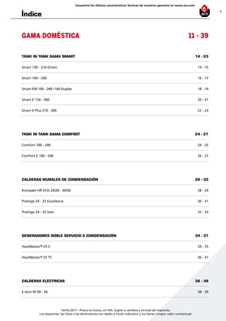 5
Encuentre las últimas características técnicas de nuestros aparatos en www.acv.com
Tarifa 2017 - Precio en Euros, sin IVA. Sujeto a cambios y errores de imprenta.
Los esquemas, las fotos y las dimensiones son dados a título indicativo y no tienen ningún valor contractual.
Índice
GAMA DOMÉSTICA 11 - 39
TANK IN TANK GAMA SMART 14 - 23
Smart 130 - 210 Green 14 - 15
Smart 100 - 240 16 - 17
Smart EW 100 - 240 / 160 Duplex 18 - 19
Smart E 130 - 300 20 - 21
Smart E Plus 210 - 300 22 - 23
TANK IN TANK GAMA COMFORT 24 - 27
Comfort 100 - 240 24 - 25
Comfort E 100 - 240 26 - 27
CALDERAS MURALES DE CONDENSACIÓN 28 - 33
Kompakt HR ECO 24/28 - 30/36 28 - 29
Prestige 24 - 32 Excellence 30 - 31
Prestige 24 - 32 Solo 32 - 33
GENERADORES DOBLE SERVICIO A CONDENSACIÓN 34 - 37
HeatMaster® 25 C 34 - 35
HeatMaster® 25 TC 36 - 37
CALDERAS ELÉCTRICAS 38 - 39
E-tech W 09 - 36 38 - 39
 