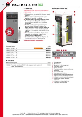 72
Tarifa 2017 - Precio en Euros, sin IVA. Sujeto a cambios y errores de imprenta.
Los esquemas, las fotos y las dimensiones son dados a título indicativo y no tienen ningún valor contractual.
esquema de principio
1.	 Panel de control.
2.	 Resistencias.
3.	 Contactores y relés de seguridad.
4.	 Controlador opcional.
5.	 Circuito de control.
6.	 Fusibles principales y conexiones eléctricas.
7.	 termostato.
8.	 Interruptor ON / OFF.
9.	 Interruptor verano / invierno.
10.	 Reinicio manual del termostato de máxima.
11.	 Indicador luminoso de sobrecalentamiento.
12.	 Indicador luminoso presión mínima de agua.
13.	 Temperatura y medidor de presión
combinada.
14.	 Indicadores de etapas de potencia.
15.	 Controlador interno opcional.
Descripción
Caldera eléctrica solo calefacción de alta potencia.
Posición suelo.
„„ Caldera eléctrica solo calefacción compacta de alta
potencia.
„„ 4 Etapas de modulación temporizada que se
adaptan a la demanda energética.
„„ Cuerpo de caldera fabricado en acero al carbono
de gran espesor con bloque de resistencias
eléctricas desmontables de acero inoxidable
Incoloy 800.
„„ Panel de mandos que incorpora interruptor
general, testigos luminosos indicadores de
etapas de potencia, testigo luminoso de aviso de
sobretemperatura, termómetro, termostato de
regulación y termostato de seguridad de rearme
manual.
„„ Aislamiento térmico de 30 mm. de poliuretano
expandido con acabado de chapa metálica
pintada con pintura epoxi blanca.
„„ Circuito de control protegido por disyuntor de
circuito magnetotérmico de 3 Amperios.
Prioridad sanitaria incorporada.
Referencia Nombre Precio
A1002277 E-Tech P 57 8.755,00
A1002278 E-Tech P 115 8.900,00
A1002279 E-Tech P 144 9.415,00
A1002280 E-Tech P 201 12.045,00
A1002281 E-Tech P 259 13.975,00
Accesorios
Referencia Descripción Precio
10800358 Termostato de ambiente RC 30. On/Off, de programación diaria con 6
franjas de funcionamiento
100,00
E-Tech P 57 è 259
1110
8 97
13 14
15
12
A Ñ O SA Ñ O S
GARANTÍA
E
N
EL CUERPO
D
E
CALDERA
GARANTÍA
E
N
EL CUERPO
D
E
CALDERA
55
4
5
6
1
2
3
D
 