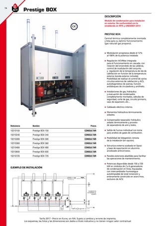 74
Tarifa 2017 - Precio en Euros, sin IVA. Sujeto a cambios y errores de imprenta.
Los esquemas, las fotos y las dimensiones son dados a título indicativo y no tienen ningún valor contractual.
Referencia Nombre Precio
10210150 Prestige BOX 150 CONSULTAR
10210240 Prestige BOX 240 CONSULTAR
10210300 Prestige BOX 300 CONSULTAR
10210360 Prestige BOX 360 CONSULTAR
10210480 Prestige BOX 480 CONSULTAR
10210600 Prestige BOX 600 CONSULTAR
10210720 Prestige BOX 720 CONSULTAR
Prestige BOX
„„ Modulación progresiva desde el 12%
al 100% de la potencia instalada
„„ Regulación ACVMax integrada
para el funcionamiento en cascada, con
rotación del encendido de las calderas,
control de modulación del conjunto
y regulación de la temperatura de ida de
calefacción en función de la temperatura
exterior (sonda exterior incluida).
Posibilidad de realizar el control de varios
circuitos externos de calefacción y ACS,
autodiagnóstico de averías, función
antibloqueo de circuladores y antihielo.
„„ Instalaciones de gas, hidráulica
y evacuación de condensados
completamente montados, válvulas de
seguridad, corte de gas, circuito primario,
vaso de expansión, etc...
„„ Cableado eléctrico interno.
„„ Elementos hidráulicos térmicamente
aislados.
„„ Compensador-separador hidráulico
aislado térmicamente y provisto
de separadores de aire y lodos.
„„ Salida de humos individual con toma
para análisis de gases de combustión.
„„ Posibilidad de telegestión remota
de la instalación (en opción).
„„ Estructura externa acabada en Epoxi
y base de soportación en aluminio
anodizado anticorrosivo.
„„ Paneles exteriores abatibles para facilitar
las operaciones de mantenimiento.
„„ Potencias disponibles desde 150 a 720
kW en módulos de 2 a 6 generadores
de condensación en linea. Equipadas
con intercambiador humos/agua
autolimpiable de total inmersión y
enteramente construido en acero Inox,
exclusivo de ACV.
Prestige BOX:
Central térmica completamente montada
y lista para su óptimo funcionamiento
(gas natural/ gas propano).
Descripción
Modulo de condensación para instalación
en exterior. De conformidad con lo
establecido en RITE y UNE60601:2013
EJEMPLO DE INSTALACIÓN
Bajo demanda
 