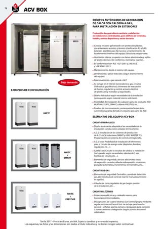 76
Tarifa 2017 - Precio en Euros, sin IVA. Sujeto a cambios y errores de imprenta.
Los esquemas, las fotos y las dimensiones son dados a título indicativo y no tienen ningún valor contractual.
Equipos autónomos de generación
de calor con caldera a gas,
para instalación en exteriores
Producción de agua caliente sanitaria y calefacción
en instalaciones centralizadas, para edificios de viviendas,
hoteles, centros deportivos y sector terciario.
	Carcasa en acero galvanizado con protección plástica,
con aislamiento acústico y térmico (clasificación A2-s1,d0).
Laterales abatibles para fácil acceso y mantenimiento de
los elementos internos del equipo.Estructura autoportante.
	Ventilación inferior y superior con lamas aluminizadas y rejillas
de protección (sección conforme a normativa vigente).
	En conformidad con R.D.1027/2007 y 238/2013,
y UNE 60601:2013.
	Mantenimiento desde el exterior del equipo.
	Dimensiones y pesos reducidos (según diseño interno
del equipo).
	Funcionamiento a gas natural o GLP.
	Se incluye en el interior:Generadores a gas,circuitos
(hidráulico,gas,eléctrico),chimeneas de evacuación
de humos,regulación y control,armario eléctrico
de protección y maniobra y seguridades.
	Diseño hidráulico según necesidades de la instalación
(presupuesto según material interno solicitado).
	Posibilidad de instalación de cualquier gama de producto ACV:		
HEAT MASTER TC,SMART,calderas PRESTIGE,etc…
	Pruebas de funcionamiento y estanqueidad antes de su
suministro.Garantía de todo el conjunto por parte de ACV.
ELEMENTOS DEL EQUIPO ACV BOX
CIRCUITO HIDRÁULICO
	Diseño totalmente adaptable a las necesidades de la
instalación.Conducciones aisladas térmicamente.
	A.C.S.:Instalación de los sistemas de producción
de A.C.S.ACV (soluciones SMART y HEAT MASTER TC).
Programación con sistema de control anti-legionella.
	A.C.S.Solar:Posibilidad de instalación de elementos
para el circuito de energía solar (depósitos,bombas,
regulación,etc…).
	Calefacción:Circuito o circuitos de salida a la instalación
(incluyendo,según necesidades,válvulas de 3 vías,
bombas de circuito,etc…).
	Elementos de seguridad y lectura adicionales:vasos
de expansión cerrados,válvulas sobrepresión,presostato,
purgador automático,manómetros,termómetros,etc...
CIRCUITO DE GAS
	Elementos de seguridad:Centralita y sonda de detección
gas,electroválvula de corte de rearme manual (suministro
en opción).
	Válvulas de corte,regulador de gas (según presión
de la instalación),etc…
CIRCUITO ELÉCTRICO
	Protecciones eléctricas y cableado interno para
los componentes instalados.
	Dos opciones de cuadro eléctrico:Con control propio mediante
regulación interna Control Unit (se incluye paro/marcha
general y señal de alarma común),o preparado para conexión
a sistema externo o telegestión (según puntos de control
solicitados).
ACV BOX
EJEMPLOS DE CONFIGURACIÓN
HM TC
+
SMART
HM TC
+
PRESTIGE
HM TC
Bajo demanda
 