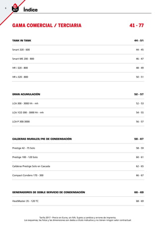 Tarifa 2017 - Precio en Euros, sin IVA. Sujeto a cambios y errores de imprenta.
Los esquemas, las fotos y las dimensiones son dados a título indicativo y no tienen ningún valor contractual.
GAMA COMERCIAL / TERCIARIA 41 - 77
TANK IN TANK 44 - 51
Smart 320 - 600 44 - 45
Smart ME 200 - 800 46 - 47
HR i 320 - 800 48 - 49
HR s 320 - 800 50 - 51
GRAN ACUMULACIÓN 52 - 57
LCA 300 - 3000 hh - mh 52 - 53
LCA 1CO 300 - 3000 hh - mh 54 - 55
LCA P 300-3000 56 - 57
CALDERAS MURALES/pie DE CONDENSACIÓN 58 - 67
Prestige 42 - 75 Solo 58 - 59
Prestige 100 - 120 Solo 60 - 61
Calderas Prestige Solo en Cascada 62 - 65
Compact Condens 170 - 300 66 - 67
GENERADORES DE DOBLE SERVICIO DE CONDENSACIÓN 68 - 69
HeatMaster 35 - 120 TC 68 - 69
Índice
6
 