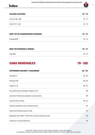 7
Encuentre las últimas características técnicas de nuestros aparatos en www.acv.com
Tarifa 2017 - Precio en Euros, sin IVA. Sujeto a cambios y errores de imprenta.
Los esquemas, las fotos y las dimensiones son dados a título indicativo y no tienen ningún valor contractual.
Índice
CALDERA ELÉCTRICA 70 - 73
E-tech S 160 - 380 70 - 71
E-tech P 57 - 259 72 - 73
ROOF TOP DE CONDENSACIÓN ESTáNDAR 74 - 75
Prestige BOX 74 - 75
ROOF TOP DISEÑADO A MEDIDA 76 - 77
ACV BOX 76 - 77
GAMA RENOVABLES 79 - 105
CAPTADORES SOLARES Y ACCESORIOS 82 - 95
Helioplan S 82 - 83
Helioplan DB 84 - 85
Kaplan 2.2 H 86 - 87
Kits cubierta para Helioplan y Kaplan 2.2 H 88
Accesorios hidráulicos captadores solares planos 89
Tubos de vacío U-Pipe 90 - 91
Soportes captadores solar de tubo de vacío 92
Accesorios hidráulicos para U Pipe 93
Regulación solar RS0.3 - RS2 Combi / Grupos hidráulicos solar 94
Accesorios circuitos hidráulicos 95
 