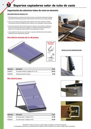 92
Tarifa 2017 - Precio en Euros, sin IVA. Sujeto a cambios y errores de imprenta.
Los esquemas, las fotos y las dimensiones son dados a título indicativo y no tienen ningún valor contractual.
Descripción de producto
	ACV dispone para sus colectores de tubos de vacío,un sistema de soportación modular
especialmente diseñado para poder realizar baterías de la forma mas sencilla y flexible.
	Gracias a este sistema usted puede realizar baterías tanto sobre superficie inclinada
como plana únicamente añadiendo tantos soportes como captadores tenga la batería.
	Gracias a la estructura de los tubos de vacío,el soporte se une al colector mediante la
estructura de aluminio del mismo,mediante un casquillo,quedando perfectamente
fijado sin la necesidad de emplear perfiles transversales para su apoyo.
	Cada modelo de tubo de vacío,necesitará un soportes individual,formando la bateria
mediante la suma individual de soportes.
DETALLES DE SOPORTACIÓN
SALVATEJAS
OPCIONAL
COD. 95411
K
A
P
L
A
N
2
.4
T
E
JA
Referencia Descripción Precio
XC600051 Kit cubierta inclinada 1 Captador UP 15 / 20 200,00
XC600009 Salvatejas opcional (4 piezas) 95,00
Kits Cubierta inclinada (de 0 a 90 grados)
Referencia Descripción Precio
XC600054 Kit cubierta plana 1 Captador UP 15 147,00
XC600055 Kit cubierta plana 1 Captador UP 20 210,00
Kits Cubierta plana
Soportación de colectores tubos de vacío en aluminio
Soportes captadores solar de tubo de vacío
 