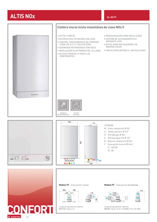 ALTIS NOx                                                                   24-28 FF


            Caldera mural mixta instantánea de clase NOx 5

            • KIT DE 3 GRIFOS                                          • PREDISPOSICIÓN PARA REGULACIÓN
            • INTERFAZ MULTIFUNCIÓN CON LEDS                           • SISTEMA DE AUTODIAGNÓSTICO
            • CONTROL INDEPENDIENTE DE TEMPERA-                          MEDIANTE LEDS
              TURAS EN A.C.S Y CALEFACCIÓN.                            • APTAS PARA INSTALACIONES DE
            • QUEMADOR REFRIGERADO POR AGUA.                             ENERGÍA SOLAR
            • MODULACIÓN ELECTRÓNICA DE LA LLAMA.                      • PROTECCIÓN ANTIHIELO, ANTICALCAREA
            • ACCESO FRONTAL A TODOS LOS
              COMPONENTES.




               RESPETO          SUPER
            MEDIOAMBENTAL      AHORRO




                                                      174
                                                                       LEYENDA
                                                                       M: Envío calefacción Ø 3/4”
                                                                       U: Salida sanitario Ø 1/2”
                                                                       G:   Entrada gas Ø 3/4”
                                                                       E:   Entrada agua fría Ø 1/2”
                                                                       R:   Retorno calefacción Ø 3/4”
                                        803




                                                                       F    Evacuación humos (Ø mm)
                                                                            F1: 60/100
                                                                            F2: 80



                       52 64                                     129
                                              142
                                                    350




             Modelo FF - Evacuación coaxial                            Modelo FF - Evacuación desdoblada

                 204           196                                                                              174
                    120 117                         174
                                                            95




             Longitud equivalente máxima:                              Longitud equivalente máxima:
             Ø60/100: hasta 4 m                                        Ø80/80: hasta 14-22 m (24kW), 25 m (25 kW)



     22
 
