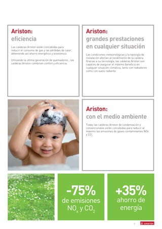 Ariston:                                              Ariston:
eficiencia                                            grandes prestaciones
Las calderas Ariston están concebidas para
reducir el consumo de gas y las pérdidas de calor,
                                                      en cualquier situación
obteniendo así ahorro energético y económico.         Las condiciones meteorológicas y la tipología de
                                                      instalación afectan al rendimiento de la caldera.
Utilizando la última generación de quemadores , las   Gracias a su tecnología, las calderas Ariston son
calderas Ariston combinan confort y eficiencia.       capaces de asegurar el máximo beneficio en
                                                      cualquier situación climática, tanto con radiadores
                                                      como con suelo radiante.




                                                      Ariston:
                                                      con el medio ambiente
                                                      Todas las calderas Ariston de condensación y
                                                      convencionales están concebidas para reducir al
                                                      máximo las emisiones de gases contaminantes NOx
                                                      y CO2.




                                             -75%                             +35%
                                         de emisiones                          ahorro de
                                          NOx y CO2                             energía

                                                                                              7
 