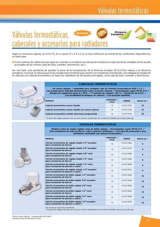 Cabezales termostáticos
- De sensor líquido. / Adaptable para cualquier tipo de válvulas termostáticas M30 x 1,5. /
Con temperatura indicada directamente sobre el propio cabezal. / Homologadas según PN-EN 215. /
Margen de regulación entre 8 y 30ºC. / Tª máxima de trabajo: 120 ºC. / Histéresis de 0,3ºC. /
Con posibilidad de bloqueo de cabezal. / Con posición antihielo.
MODELO
UNIDADES /
CAJA
CÓDIGO PRECIO (€) **
Cabezal termostático sensor líquido 10 C41017530 16
Cabezal termostático sensor líquido con sensor externo 10 C41017540 55
Cabezal termostático modelo electrónico programable 10 C41017550 50
** El precio del código indicado será el precio unitario multiplicado por el total de unidades que incluya cada caja.
Válvulas termostáticas
Modelos tanto de simple reglaje como de doble reglaje. / Homologadas según PN-EN 215. /
Para instalación de tubo de hierro, cobre o plástico multicapa. / Con tapa de protección y uso,
fácilmente sustituible con cabezal termostático.
MODELO
UNIDADES /
CAJA
CÓDIGO PRECIO (€) **
Válvula termostática de reglaje simple 1/2” escuadra
(para instalación de hierro)
10
C41017560
9
Válvula termostática de reglaje simple 3/8” escuadra
(para instalación de hierro)
10
C41017570
9
Válvula termostática de reglaje simple 3/8” recta
(para instalación de hierro)
10
C41017580
9
Válvula termostática de reglaje simple 1/2” recta
(para instalación de hierro)
10
C41017590
9
Válvula termostática de reglaje simple 1/2” recta
(para instalación de plástico o cobre*)
10
C41017600
9
Válvula termostática de reglaje simple 1/2” escuadra
(para instalación de plástico o cobre*)
10
C41017610
9
Válvula termostática de doble reglaje 1/2” escuadra
(para instalación de hierro)
10
C41017620
16
Válvula termostática de doble reglaje 3/8” escuadra
(para instalación de hierro)
10
C41017630
16
Válvula termostática de doble reglaje 3/8” recta
(para instalación de hierro)
10
C41017640
16
Válvula termostática de doble reglaje 1/2” recta
(para instalación de hierro)
10
C41017650
16
Válvula termostática de doble reglaje 1/2” recta
(para instalación de plástico o cobre*)
10
C41017660
16
Válvula termostática de doble reglaje 1/2” escuadra
(para instalación de plástico o cobre*)
10
C41017670
16
* No incorpora racores de compresión
** El precio del código indicado será el precio unitario multiplicado por el total de unidades que incluya cada caja.
Válvulas termostáticas
13
Válvulas termostáticas,
cabezales y accesorios para radiadores
Según la normativa vigente, en el R.I.T.E, en su punto IT.1.2.4.3.2 ya se hace referencia al control de las condiciones higrométricas,
se indica que:
n En los sistemas de calefacción por agua en viviendas se instalará una válvula termostática en cada una de las unidades de los locales
principales de las mismas (sala de estar, comedor, dormitorios, etc.).
Por otro lado, esta pendiente de aprobar la parte de la transposición de la Directiva Europea 2012/27/UE relativa a la eficiencia
energética, en la que se indicará que en las instalaciones existente que cuenten con instalación centralizada, será obligada la instalación
de válvulas con cabezal termostático en todos los radiadores de los locales principales, como sala de estar, comedor o dormitorios.
“Precio Franco Fábrica – Transporte NO INCLUIDO”.
Precio de venta de referencia sin IVA
novedad Eficiencia
Energética
 
