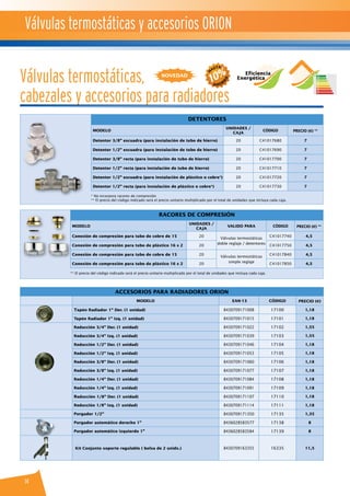 14
Detentores
MODELO
UNIDADES /
CAJA
CÓDIGO PRECIO (€) **
Detentor 3/8” escuadra (para instalación de tubo de hierro) 20 C41017680 7
Detentor 1/2” escuadra (para instalación de tubo de hierro) 20 C41017690 7
Detentor 3/8” recta (para instalación de tubo de hierro) 20 C41017700 7
Detentor 1/2” recta (para instalación de tubo de hierro) 20 C41017710 7
Detentor 1/2” escuadra (para instalación de plástico o cobre*) 20 C41017720 7
Detentor 1/2” recta (para instalación de plástico o cobre*) 20 C41017730 7
* No incorpora racores de compresión
** El precio del código indicado será el precio unitario multiplicado por el total de unidades que incluya cada caja.
Racores de compresión
MODELO
UNIDADES /
CAJA
VALIDO PARA CÓDIGO PRECIO (€) **
Conexión de compresión para tubo de cobre de 15 20
Válvulas termostáticas
doble reglaje / detentores
C41017740 4,5
Conexión de compresión para tubo de plástico 16 x 2 20 C41017750 4,5
Conexión de compresión para tubo de cobre de 15 20
Válvulas termostáticas
simple reglaje
C41017840 4,5
Conexión de compresión para tubo de plástico 16 x 2 20 C41017850 4,5
** El precio del código indicado será el precio unitario multiplicado por el total de unidades que incluya cada caja.
Accesorios para Radiadores ORION
MODELO EAN-13 CÓDIGO PRECIO (€)
Tapón Radiador 1'' Der. (1 unidad) 8430709171008 17100 1,18
Tapón Radiador 1'' Izq. (1 unidad) 8430709171015 17101 1,18
Reducción 3/4'' Der. (1 unidad) 8430709171022 17102 1,55
Reducción 3/4'' Izq. (1 unidad) 8430709171039 17103 1,55
Reducción 1/2'' Der. (1 unidad) 8430709171046 17104 1,18
Reducción 1/2'' Izq. (1 unidad) 8430709171053 17105 1,18
Reducción 3/8'' Der. (1 unidad) 8430709171060 17106 1,18
Reducción 3/8'' Izq. (1 unidad) 8430709171077 17107 1,18
Reducción 1/4'' Der. (1 unidad) 8430709171084 17108 1,18
Reducción 1/4'' Izq. (1 unidad) 8430709171091 17109 1,18
Reducción 1/8'' Der. (1 unidad) 8430709171107 17110 1,18
Reducción 1/8'' Izq. (1 unidad) 8430709171114 17111 1,18
Purgador 1/2'' 8430709171350 17135 1,35
Purgador automático derecho 1'' 8436028583577 17138 8
Purgador automático izquierdo 1’’ 8436028583584 17139 8
Kit Conjunto soporte regulable ( bolsa de 2 unids.) 8430709163355 16335 11,5
Válvulas termostáticas,
cabezales y accesorios para radiadores
novedad Eficiencia
Energética
Válvulas termostáticas y accesorios ORION
 
