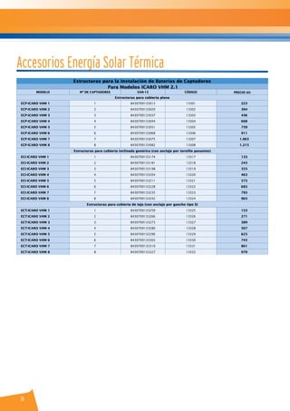 26
Accesorios Energía Solar Térmica
Estructuras para la Instalación de Baterías de Captadores
Para Modelos ICARO VHM 2.1
MODELO Nº DE CAPTADORES EAN-13 CÓDIGO PRECIO (€)
Estructuras para cubierta plana
ECP-ICARO VHM 1 1 8430709133013 13301 223
ECP-ICARO VHM 2 2 8430709133020 13302 304
ECP-ICARO VHM 3 3 8430709133037 13303 456
ECP-ICARO VHM 4 4 8430709133044 13304 608
ECP-ICARO VHM 5 5 8430709133051 13305 759
ECP-ICARO VHM 6 6 8430709133068 13306 911
ECP-ICARO VHM 7 7 8430709133075 13307 1.063
ECP-ICARO VHM 8 8 8430709133082 13308 1.215
Estructuras para cubierta inclinada genérica (con anclaje por tornillo pasantes)
ECI-ICARO VHM 1 1 8430709133174 13317 133
ECI-ICARO VHM 2 2 8430709133181 13318 243
ECI-ICARO VHM 3 3 8430709133198 13319 353
ECI-ICARO VHM 4 4 8430709133204 13320 463
ECI-ICARO VHM 5 5 8430709133211 13321 573
ECI-ICARO VHM 6 6 8430709133228 13322 683
ECI-ICARO VHM 7 7 8430709133235 13323 793
ECI-ICARO VHM 8 8 8430709133242 13324 903
Estructuras para cubierta de teja (con anclaje por gancho tipo S)
ECT-ICARO VHM 1 1 8430709133259 13325 153
ECT-ICARO VHM 2 2 8430709133266 13326 271
ECT-ICARO VHM 3 3 8430709133273 13327 389
ECT-ICARO VHM 4 4 8430709133280 13328 507
ECT-ICARO VHM 5 5 8430709132290 13329 625
ECT-ICARO VHM 6 6 8430709133303 13330 743
ECT-ICARO VHM 7 7 8430709133310 13331 861
ECT-ICARO VHM 8 8 8430709133327 13332 979
 