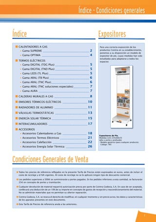 Índice - Condiciones generales
1
n CALENTADORES A GAS
	 • Gama SUPREME ......................................................... 2
	 • Gama OPTIMA .......................................................... 4
n TERMOS ELÉCTRICOS
	 • Gama DIGITAL (TDG Plus).......................................... 5
	 • Gama DIGITAL (TND Plus).......................................... 5
	 • Gama LEDS (TL Plus).................................................. 5
	 • Gama ARAL (TB Plus)................................................. 6
	 • Gama ARAL (TNC Plus).............................................. 6
	 • Gama ARAL (TNC soluciones especiales).................... 7
	 • Gama AURA .............................................................. 7
n CALDERAS MURALES A GAS ............................................8
n EMISORES TÉRMICOS ELÉCTRICOS ............................... 10
n RADIADORES DE ALUMINIO ......................................... 11
n VÁLVULAS TERMOSTÁTICAS ........................................ 13
n Energía Solar Térmica ............................................ 15
n INTERACUMULADORES ................................................ 17
n ACCESORIOS
	 • Accesorios Calentadores a Gas .............................. 18
	 • Accesorios Termos Eléctricos ................................. 21
	 • Accesorios Calefacción .......................................... 22
	 • Accesorios Energía Solar Térmica .......................... 26
Expositores de Pie.
Medidas (cm) 234x68x55
(alto x ancho x profundo).
- Modelo genérico (para cualquier producto).
Código: 785
Para una correcta exposición de los
productos Cointra en su establecimiento,
ponemos a su disposición un modelo de
expositor de pie, cuyas medidas han sido
estudiadas para adaptarse a todos los
espacios
Índice Expositores
n Todos los precios de referencia reflejados en la presente Tarifa de Precios están expresados en euros, antes de incluir el
coste de reciclaje y el IVA vigentes. Al coste de reciclaje no se le aplicará ningún tipo de descuento comercial.
n Los pedidos superiores a 500e se suministrarán a portes pagados. En los pedidos inferiores a esta cantidad, se facturarán
25e en concepto de portes y tramitación.
n Cualquier devolución de material requerirá autorización previa por parte de Cointra Godesia, S.A. En caso de ser aceptada,
conllevará una deducción de un 10% de su importe en concepto de gastos de recepción y reacondicionamiento del material.
No se admitirán materiales que no permitan su ulterior reparación.
n Cointra Godesia, S.A. se reseva el derecho de modificar, en cualquier momento y sin previo aviso, los datos y características
de los aparatos presentes en este documento.
n Esta Tarifa de Precios de referencia anula a las anteriores.
Condiciones Generales de Venta
 