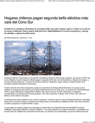 Hogares chilenos pagan segunda tarifa eléctrica más cara del Cono Sur | ...   http://latercera.com/noticia/negocios/2011/06/655-370858-9-hogares-chi...




         Estudio de la consultora Montamat & Asociados indica que sólo Uruguay supera a Chile en el costo de
         la cuenta residencial. Mayor aporte hidroeléctrico, disponibilidad de recursos energéticos y entrega
         de subsidios, explican las diferencias.

         por Jessica Marticorena - 05/06/2011 - 10:20




         El sistema eléctrico local todavía no ha logrado normalizarse desde la crisis del gas argentino, que partió en 2004. Eso
         se ve reflejado en que los hogares chilenos pagan la segunda tarifa más cara de Sudamérica, después de Uruguay, y
         la quinta más alta dentro de 11 países de América Latina (ver infografía), según revela un reciente estudio de la
         consultora argentina Montamat & Asociados.

         El último informe de la firma transandina, ligada al ex secretario de Energía Daniel Montamat, da cuenta de esa
         realidad. El reporte de abril muestra que la tarifa residencial de la luz en Chile, para un consumo de 150 kilowatt/hora
         (KWh), cuesta US$180 por megawatt/hora (MWh). Ese mismo consumo es 66% más barato en Argentina
         (considerando un promedio de tres zonas urbanas), 13% más económico en Brasil, 34% en Perú, 44% menor en
         México y 55% inferior en Ecuador.

         La diferencia de costos también se da a nivel de empresas. Francisco Aguirre, socio de Electroconsultores, ejemplifica.
         "Hace poco cerramos en Perú un contrato de suministro para una empresa por US$38 por MWh. Ese mismo acuerdo
         en Chile lo pactamos en US$150 MWh", revela.

         Lo que pagan los hogares chilenos es superado en Latinoamérica por República Dominicana(US$279),Uruguay
         (US$248), Guatemala (US$208) y Panamá (US$207). "Los costos eléctricos en Chile son elevados, comparados con
         los del Cono Sur. Reflejan las condiciones de mercado y se vinculan a los combustibles, que en los últimos años han




1 of 2                                                                                                                             6/6/2011 11:01 AM
 