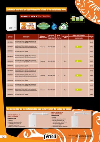 “Precio Franco Fábrica – Transporte NO INCLUIDO”.
Precio de venta de referencia sin IVA
Puesta en servicio incluida según “Condiciones generales de venta”1212
Calderas murales de condensación. Clase 5 en emisiones NOx
BLUEHELIX TECH A. Sólo Calefacción
CÓDIGO PRODUCTO
CÁMARA
COMBUSTIÓN
MEDIDAS
(Alto/Ancho/
Fondo) (mm)
A.C.S.
(l/min,
∆Tª 25 ºC)
POTENCIA
(kW)
CLASE DE EFICIENCIA
PRECIO
eCALEFACCIÓN
693100254
BLUEHELIX TECH 25 A N + Kit salida de
gases estándar Ø 60/100 condensación
Estanca 600 / 400 / 320 – 26,5
2.212
693200254
BLUEHELIX TECH 25 A N + Kit salida de
gases reposición Ø 60/100 condensación
2.262
693000254
BLUEHELIX TECH 25 A N 2.162
693100253
BLUEHELIX TECH 25 A P + Kit salida de
gases estándar Ø 60/100 condensación
Estanca 600 / 400 / 320 – 26,5
2.212
693200253
BLUEHELIX TECH 25 A P + Kit salida de
gases reposición Ø 60/100 condensación
2.262
693000253
BLUEHELIX TECH 25 A P 2.162
693100354
BLUEHELIX TECH 35 A N + Kit salida de
gases estándar Ø 60/100 condensación
Estanca 600 / 400 / 320 – 36,7
2.419
693200354 BLUEHELIX TECH 35 A N + Kit salida de
gases reposición Ø 60/100 condensación
2.469
693000354 BLUEHELIX TECH 35 A N 2.369
693100353
BLUEHELIX TECH 35 A P + Kit salida de
gases estándar Ø 60/100 condensación
Estanca 600 / 400 / 320 – 36,7
2.419
693200353
BLUEHELIX TECH 35 A P + Kit salida de
gases reposición Ø 60/100 condensación
2.469
693000353 BLUEHELIX TECH 35 A P 2.369
N = Natural P = Propano
Energy-related Products
Bomba
alta
eficiencia
Composición de las referencias que incluyen Kit de salida de gases
CON KIT DE SALIDA DE
GASES ESTÁNDAR
CON KIT DE SALIDA DE
GASES REPOSICIÓN
COMPOSICIÓN
– caldera
– kit salida gases estándar
	 ø 	60/100 compuesto de:
	 • codo 90o
con brida
	 • tubo coaxial 1m con deflector
COMPOSICIÓN
–	caldera
– kit salida gases reposición
	 ø 60/100 compuesto de:
•	 conexión tubo vertical con 	
recogecondensados
• curva coaxial 90o
•	 kit coaxial 1m con deflector
 